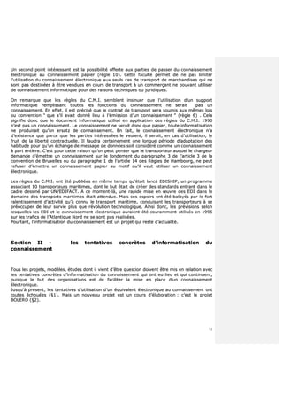 72
UUnn sseeccoonndd ppooiinntt iinnttéérreessssaanntt eesstt llaa ppoossssiibbiilliittéé ooffffeerrttee aauuxx ppaarrttiieess ddee ppaasssseerr dduu ccoonnnnaaiisssseemmeenntt
éélleeccttrroonniiqquuee aauu ccoonnnnaaiisssseemmeenntt ppaappiieerr ((rrèèggllee 1100)).. CCeettttee ffaaccuullttéé ppeerrmmeett ddee nnee ppaass lliimmiitteerr
ll’’uuttiilliissaattiioonn dduu ccoonnnnaaiisssseemmeenntt éélleeccttrroonniiqquuee aauuxx sseeuullss ccaass ddee ttrraannssppoorrtt ddee mmaarrcchhaannddiisseess qquuii nnee
ssoonntt ppaass ddeessttiinnééeess àà êêttrree vveenndduueess eenn ccoouurrss ddee ttrraannssppoorrtt àà uunn ccoommmmeerrççaanntt nnee ppoouuvvaanntt uuttiilliisseerr
ddee ccoonnnnaaiisssseemmeenntt iinnffoorrmmaattiiqquuee ppoouurr ddeess rraaiissoonnss tteecchhnniiqquueess oouu jjuurriiddiiqquueess..
OOnn rreemmaarrqquuee qquuee lleess rrèègglleess dduu CC..MM..II.. sseemmbblleenntt iinnssiinnuueerr qquuee ll’’uuttiilliissaattiioonn dd’’uunn ssuuppppoorrtt
iinnffoorrmmaattiiqquuee rreemmpplliissssaanntt ttoouutteess lleess ffoonnccttiioonnss dduu ccoonnnnaaiisssseemmeenntt nnee sseerraaiitt ppaass uunn
ccoonnnnaaiisssseemmeenntt.. EEnn eeffffeett,, iill eesstt pprréécciisséé qquuee llee ccoonnttrraatt ddee ttrraannssppoorrtt sseerraa ssoouummiiss aauuxx mmêêmmeess llooiiss
oouu ccoonnvveennttiioonn ““ qquuee ss’’iill aavvaaiitt ddoonnnnéé lliieeuu àà ll’’éémmiissssiioonn dd’’uunn ccoonnnnaaiisssseemmeenntt ”” ((rrèèggllee 66)) .. CCeellaa
ssiiggnniiffiiee ddoonncc qquuee llee ddooccuummeenntt iinnffoorrmmaattiiqquuee uuttiilliisséé eenn aapppplliiccaattiioonn ddeess rrèègglleess dduu CC..MM..II.. 11999900
nn’’eesstt ppaass uunn ccoonnnnaaiisssseemmeenntt.. LLee ccoonnnnaaiisssseemmeenntt nnee sseerraaiitt ddoonncc qquuee ppaappiieerr,, ttoouuttee iinnffoorrmmaattiissaattiioonn
nnee pprroodduuiirraaiitt qquu’’uunn eerrssaattzz ddee ccoonnnnaaiisssseemmeenntt.. EEnn ffaaiitt,, llee ccoonnnnaaiisssseemmeenntt éélleeccttrroonniiqquuee nn’’aa
dd’’eexxiisstteennccee qquuee ppaarrccee qquuee lleess ppaarrttiieess iinnttéérreessssééeess llee vveeuulleenntt,, iill sseerraaiitt,, eenn ccaass dd’’uuttiilliissaattiioonn,, llee
ffrruuiitt ddee llaa lliibbeerrttéé ccoonnttrraaccttuueellllee.. IIll ffaauuddrraa cceerrttaaiinneemmeenntt uunnee lloonngguuee ppéérriiooddee dd’’aaddaappttaattiioonn ddeess
hhaabbiittuuddee ppoouurr qquu’’uunn éécchhaannggee ddee mmeessssaaggee ddee ddoonnnnééeess ssooiitt ccoonnssiiddéérréé ccoommmmee uunn ccoonnnnaaiisssseemmeenntt
àà ppaarrtt eennttiièèrree.. CC’’eesstt ppoouurr cceettttee rraaiissoonn qquu’’oonn ppeeuutt ppeennsseerr qquuee llee ttrraannssppoorrtteeuurr aauuqquueell llee cchhaarrggeeuurr
ddeemmaannddee dd’’éémmeettttrree uunn ccoonnnnaaiisssseemmeenntt ssuurr llee ffoonnddeemmeenntt dduu ppaarraaggrraapphhee 33 ddee ll’’aarrttiiccllee 33 ddee llaa
ccoonnvveennttiioonn ddee BBrruuxxeelllleess oouu dduu ppaarraaggrraapphhee 11 ddee ll’’aarrttiiccllee 1144 ddeess RRèègglleess ddee HHaammbboouurrgg,, nnee ppeeuutt
rreeffuusseerr dd’’éémmeettttrree uunn ccoonnnnaaiisssseemmeenntt ppaappiieerr aauu mmoottiiff qquu’’iill vveeuutt uuttiilliisseerr uunn ccoonnnnaaiisssseemmeenntt
éélleeccttrroonniiqquuee..
LLeess rrèègglleess dduu CC..MM..II.. oonntt ééttéé ppuubblliiééeess eenn mmêêmmee tteemmppss qquu’’ééttaaiitt llaannccéé EEDDIISSHHIIPP,, uunn pprrooggrraammmmee
aassssoocciiaanntt 1100 ttrraannssppoorrtteeuurrss mmaarriittiimmeess,, ddoonntt llee bbuutt ééttaaiitt ddee ccrrééeerr ddeess ssttaannddaarrddss eennttrraanntt ddaannss llee
ccaaddrree ddeessssiinnéé ppaarr UUNN//EEDDIIFFAACCTT.. AA ccee mmoommeenntt--llàà,, uunnee rraappiiddee mmiissee eenn œœuuvvrree ddeess EEDDII ddaannss llee
ddoommaaiinnee ddeess ttrraannssppoorrttss mmaarriittiimmeess ééttaaiitt aatttteenndduuee.. MMaaiiss cceess eessppooiirrss oonntt ééttéé bbaallaayyééss ppaarr llee ffoorrtt
rraalleennttiisssseemmeenntt dd’’aaccttiivviittéé qquu’’àà ccoonnnnuu llee ttrraannssppoorrtt mmaarriittiimmee,, ccoonndduuiissaanntt lleess ttrraannssppoorrtteeuurrss àà ssee
pprrééooccccuuppeerr ddee lleeuurr ssuurrvviiee pplluuss qquuee rréévvoolluuttiioonn tteecchhnnoollooggiiqquuee.. AAiinnssii ddoonncc,, lleess pprréévviissiioonnss sseelloonn
lleessqquueelllleess lleess EEDDII eett llee ccoonnnnaaiisssseemmeenntt éélleeccttrroonniiqquuee aauurraaiieenntt ééttéé ccoouurraammmmeenntt uuttiilliissééss eenn 11999955
ssuurr lleess ttrraaffiiccss ddee ll’’AAttllaannttiiqquuee NNoorrdd nnee ssee ssoonntt ppaass rrééaalliissééeess..
PPoouurrttaanntt,, ll’’iinnffoorrmmaattiissaattiioonn dduu ccoonnnnaaiisssseemmeenntt eesstt uunn pprroojjeett qquuii rreessttee dd’’aaccttuuaalliittéé..
SSeeccttiioonn IIII -- lleess tteennttaattiivveess ccoonnccrrèètteess dd’’iinnffoorrmmaattiissaattiioonn dduu
ccoonnnnaaiisssseemmeenntt
TToouuss lleess pprroojjeettss,, mmooddèèlleess,, ééttuuddeess ddoonntt iill vviieenntt dd’’êêttrree qquueessttiioonn ddooiivveenntt êêttrree mmiiss eenn rreellaattiioonn aavveecc
lleess tteennttaattiivveess ccoonnccrrèètteess dd’’iinnffoorrmmaattiissaattiioonn dduu ccoonnnnaaiisssseemmeenntt qquuii oonntt eeuu lliieeuu eett qquuii ccoonnttiinnuueenntt,,
ppuuiissqquuee llee bbuutt ddeess oorrggaanniissaattiioonnss eesstt ddee ffaacciilliitteerr llaa mmiissee eenn ppllaaccee dd’’uunn ccoonnnnaaiisssseemmeenntt
éélleeccttrroonniiqquuee..
JJuussqquu''àà pprréésseenntt,, lleess tteennttaattiivveess dd’’uuttiilliissaattiioonn dd’’uunn ééqquuiivvaalleenntt éélleeccttrroonniiqquuee aauu ccoonnnnaaiisssseemmeenntt oonntt
ttoouutteess éécchhoouuééeess ((§§11)).. MMaaiiss uunn nnoouuvveeaauu pprroojjeett eesstt uunn ccoouurrss dd’’ééllaabboorraattiioonn :: cc’’eesstt llee pprroojjeett
BBOOLLEERROO ((§§22))..
 