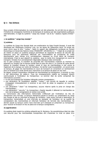 73
§§ 11 :: lleess éécchheeccss
DDeeuuxx pprroojjeettss dd’’iinnffoorrmmaattiissaattiioonn dduu ccoonnnnaaiisssseemmeenntt oonntt ééttéé pprréésseennttééss.. IIllss oonntt ééttéé mmiiss eenn ppllaaccee àà
ll’’iinniittiiaattiivvee ddee ccoommppaaggnniieess mmaarriittiimmeess eett ddee bbaannqquueess eett ssoouutteennuuss ppaarr ddeess oorrggaanniissaattiioonnss ppuubblliiqquueess
iinntteerrnnaattiioonnaalleess.. IIll ss’’aaggiitt dduu ssyyssttèèmmee ““ ccaarrggoo kkeeyy rreecceeiipptt ”” ((AA)) eett dduu ““ sseeaaddooccss rreeggiissttrryy lliimmiitteedd ””
((BB))..
AA.. llee ssyyssttèèmmee ““ ccaarrggoo kkeeyy rreecceeiipptt ””
11)) sscchhéémmaa
LLee ssyyssttèèmmee dduu CCaarrggoo KKeeyy RReecceeiipptt ééttaaiitt uunnee aamméélliioorraattiioonn dduu DDaattaa FFrreeiigghhtt RReecceeiipptt.. IIll aavvaaiitt ééttéé
ddéévveellooppppéé ppaarr ll’’AAttllaannttiiqquuee CCoonnttaaiinneerr LLiinnee,, ssuurr lleess lliiggnneess ddee ll’’AAttllaannttiiqquuee NNoorrdd.. CCee pprroojjeett eesstt
aauussssii ccoonnnnuu ssoouuss llee ttiittrree ““ nnooddiisspp ””.. SSeelloonn llee rraappppoorrtt ddeess ddééllééggaattiioonnss nnoorrddiiqquueess aauu CCoonnsseeiill
EEccoonnoommiiqquuee eett SSoocciiaall ddeess NNaattiioonnss UUnniieess ((TTRRAADDEE//WWPP.. 44//RR118855//RReevv..11)) :: ““ ll’’oobbjjeett ddee ccee pprroojjeett eesstt
ddee mmeettttrree eenn ppllaaccee uunn ssyyssttèèmmee pprraattiiqquuee ppeerrmmeettttaanntt ddee rreessppeecctteerr llee bbeessooiinn ddee ssééccuurriittéé ddeess
bbaannqquuiieerrss ppoouurr lleess ppaaiieemmeennttss eeffffeeccttuuééss ppaarr ll’’iinntteerrmmééddiiaaiirree ddee pprrooccéédduurreess ddee ccrrééddiitt
ddooccuummeennttaaiirree ssaannss rreemmiissee dd’’uunn ccoonnnnaaiisssseemmeenntt ccllaassssiiqquuee oouu dd’’uunnee lleettttrree ddee ttrraannssppoorrtt
iinntteerrnnaattiioonnaall.. CC’’eesstt llee sseeuull oobbjjeeccttiiff dduu ssyyssttèèmmee :: ppoouurr llaa vveennttee dd’’uunn cchhaarrggeemmeenntt eenn ccoouurrss ddee
ttrraannssppoorrtt,, ll’’eemmppllooii dd’’uunn ccoonnnnaaiisssseemmeenntt nnééggoocciiaabbllee ccllaassssiiqquuee rreessttee ccoommmmaannddéé.. ””
SSuurr llee ppllaann jjuurriiddiiqquuee,, llee ttrraannssffeerrtt ddee pprroopprriiééttéé ddeess mmaarrcchhaannddiisseess ss’’ooppéérraaiitt aauu mmoommeenntt dduu
ppaaiieemmeenntt aauu vveennddeeuurr ppaarr llaa bbaannqquuee ssiittuuééee ddaannss llee ppaayyss ddee cceelluuii--ccii.. LLee ccoonnttrraatt ddee vveennttee ddeevvaaiitt
pprréévvooiirr llee ttrraannssffeerrtt lloorrssqquuee llee vveennddeeuurr rreemmeett llee rreeççuu ddee mmaarrcchhaannddiisseess àà cclleeff ccoonnttrree llee
rrèègglleemmeenntt ddee llaa bbaannqquuee ssuurr oorrddrree ddee ll’’aacchheetteeuurr.. CCee ddeerrnniieerr aavvaaiitt llaa ppoossssiibbiilliittéé ,, eenn aaccccoorrdd aavveecc
ssaa bbaannqquuee,, ddee ggaaggeerr lleess mmaarrcchhaannddiisseess eenn ccoouurrss ddee ttrraannssppoorrtt eenn ccoonnsseennttaanntt uunn nnaannttiisssseemmeenntt
ppoouurr llee mmoonnttaanntt qquu’’iill aavvaaiitt ddoonnnnéé ppoouurr iinnssttrruuccttiioonn àà ssaa bbaannqquuee ddee ppaayyeerr eenn ssoonn nnoomm..
AAuu ddééppaarrtt,, lloorrssqquuee ll’’eexxppoorrttaatteeuurr rreemmeettttaaiitt lleess mmaarrcchhaannddiisseess aauu ttrraannssppoorrtteeuurr,, iill rreecceevvaaiitt uunn rreeççuu
àà cclleeff éélleeccttrroonniiqquuee ddee cceelllleess--ccii.. TToouuss lleess rreennsseeiiggnneemmeennttss rreellaattiiffss aauu ttrraannssppoorrtt ééttaaiieenntt
ccoommmmuunniiqquuééss àà ll’’oorrddiinnaatteeuurr dduu ttrraannssppoorrtteeuurr.. LLee pprreemmiieerr ééttaatt ddee ssoorrttiiee ccoommppoorrttaaiitt lleess
iinnffoorrmmaattiioonnss ssuuiivvaanntteess ::
 llee nnoomm ddee llaa bbaannqquuee ddee ll’’aacchheetteeuurr ddééssiiggnnééee ccoommmmee ccoonnssiiggnnaattaaiirree ;;
 uunnee ddééccllaarraattiioonn ddee ll’’eexxppééddiitteeuurr aappppeellééee ““ nnooddiisspp ””,, aauuxx tteerrmmeess ddee llaaqquueellllee llee vveennddeeuurr
ss’’eennggaaggeeaaiitt iirrrréévvooccaabblleemmeenntt àà rreennoonncceerr àà ssoonn ddrrooiitt ddee ccééddeerr llaa ccaarrggaaiissoonn eenn ccoouurrss ddee
ttrraannssppoorrtt ;;
 uunnee ddééccllaarraattiioonn ““ cclleeaann ”” dduu ttrraannssppoorrtteeuurr,, aauuccuunnee rréésseerrvvee aapprrèèss llaa pprriissee eenn cchhaarrggee ddeess
mmaarrcchhaannddiisseess ;;
 uunnee ddééccllaarraattiioonn ““ sseeccuurriittyy ”” dduu ttrraannssppoorrtteeuurr,, dd’’aapprrèèss llaaqquueellllee iill ddéétteennaaiitt llaa mmaarrcchhaannddiissee aauu
nnoomm ddee llaa bbaannqquuee ccoonnssiiggnnaattaaiirree eett nnaannttiiee àà ssoonn pprrooffiitt..
LLaa ttrraannssmmiissssiioonn ddeess iinnffoorrmmaattiioonnss mméémmoorriissééeess ss’’eeffffeeccttuuaaiitt ppaarr ll’’oorrddiinnaatteeuurr dduu lliieeuu ddee
cchhaarrggeemmeenntt vveerrss ll’’aarrrriivvééee.. LLaa bbaannqquuee rrééaalliissaattrriiccee ppaayyaaiitt llee vveennddeeuurr ssuurr pprréésseennttaattiioonn dduu ccaarrggoo
kkeeyy rreecceeiipptt eett eellllee eenn iinnffoorrmmaaiitt llaa bbaannqquuee ddee ll’’aacchheetteeuurr.. JJuussttee aavvaanntt ll’’aarrrriivvééee àà ddeessttiinnaattiioonn,, llee
ttrraannssppoorrtteeuurr ttrraannssmmeettttaaiitt uunn aavviiss dd’’aarrrriivvééee aauu bbaannqquuiieerr ddee ll’’aacchheetteeuurr eenn ssaa qquuaalliittéé ddee
ccoonnssiiggnnaattaaiirree ddeess mmaarrcchhaannddiisseess eett iinnffoorrmmaaiitt ll’’aacchheetteeuurr ddee ll’’aarrrriivvééee ddeess mmaarrcchhaannddiisseess.. CCee
ddeerrnniieerr ppaayyaaiitt ssaa bbaannqquuee ccoonnttrree ll’’aavviiss dd’’aarrrriivvééee qquu’’iill eennddoossssaaiitt eett pprréésseennttaaiitt aauu ttrraannssppoorrtteeuurr
ppoouurr rreecceevvooiirr llaa lliivvrraaiissoonn eenn lliieeuu eett ppllaaccee ddee llaa bbaannqquuee ccoonnssiiggnnaattaaiirree..
22)) aapppprréécciiaattiioonn
CCee ssyyssttèèmmee ééttaaiitt iinnssppiirréé dduu sscchhéémmaa pprréésseennttéé ppaarr MM.. RReeiinnsskkoouu.. SSaa ccaarraaccttéérriissttiiqquuee ééttaaiitt ddee ccrrééeerr
uunnee ssééccuurriittéé ppoouurr lleess mmaarrcchhaannddiisseess ttrraannssppoorrttééeess aaffiinn dd’’aauuttoorriisseerr llaa mmiissee eenn ppllaaccee dd’’uunn
 