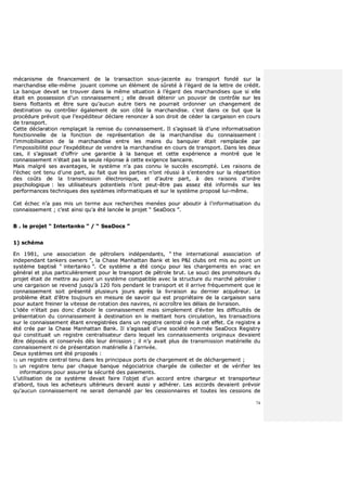 74
mmééccaanniissmmee ddee ffiinnaanncceemmeenntt ddee llaa ttrraannssaaccttiioonn ssoouuss--jjaacceennttee aauu ttrraannssppoorrtt ffoonnddéé ssuurr llaa
mmaarrcchhaannddiissee eellllee--mmêêmmee jjoouuaanntt ccoommmmee uunn éélléémmeenntt ddee ssûûrreettéé àà ll’’ééggaarrdd ddee llaa lleettttrree ddee ccrrééddiitt..
LLaa bbaannqquuee ddeevvaaiitt ssee ttrroouuvveerr ddaannss llaa mmêêmmee ssiittuuaattiioonn àà ll’’ééggaarrdd ddeess mmaarrcchhaannddiisseess qquuee ssii eellllee
ééttaaiitt eenn ppoosssseessssiioonn dd’’uunn ccoonnnnaaiisssseemmeenntt ;; eellllee ddeevvaaiitt ddéétteenniirr uunn ppoouuvvooiirr ddee ccoonnttrrôôllee ssuurr lleess
bbiieennss fflloottttaannttss eett êêttrree ssuurree qquu’’aauuccuunn aauuttrree ttiieerrss nnee ppoouurrrraaiitt oorrddoonnnneerr uunn cchhaannggeemmeenntt ddee
ddeessttiinnaattiioonn oouu ccoonnttrrôôlleerr ééggaalleemmeenntt ddee ssoonn ccôôttéé llaa mmaarrcchhaannddiissee.. cc’’eesstt ddaannss ccee bbuutt qquuee llaa
pprrooccéédduurree pprréévvooiitt qquuee ll’’eexxppééddiitteeuurr ddééccllaarree rreennoonncceerr àà ssoonn ddrrooiitt ddee ccééddeerr llaa ccaarrggaaiissoonn eenn ccoouurrss
ddee ttrraannssppoorrtt..
CCeettttee ddééccllaarraattiioonn rreemmppllaaççaaiitt llaa rreemmiissee dduu ccoonnnnaaiisssseemmeenntt.. IIll ss’’aaggiissssaaiitt llàà dd’’uunnee iinnffoorrmmaattiissaattiioonn
ffoonnccttiioonnnneellllee ddee llaa ffoonnccttiioonn ddee rreepprréésseennttaattiioonn ddee llaa mmaarrcchhaannddiissee dduu ccoonnnnaaiisssseemmeenntt ::
ll’’iimmmmoobbiilliissaattiioonn ddee llaa mmaarrcchhaannddiissee eennttrree lleess mmaaiinnss dduu bbaannqquuiieerr ééttaaiitt rreemmppllaaccééee ppaarr
ll’’iimmppoossssiibbiilliittéé ppoouurr ll’’eexxppééddiitteeuurr ddee vveennddrree llaa mmaarrcchhaannddiissee eenn ccoouurrss ddee ttrraannssppoorrtt.. DDaannss lleess ddeeuuxx
ccaass,, iill ss’’aaggiissssaaiitt dd’’ooffffrriirr uunnee ggaarraannttiiee àà llaa bbaannqquuee eett cceettttee eexxppéérriieennccee aa mmoonnttrréé qquuee llee
ccoonnnnaaiisssseemmeenntt nn’’ééttaaiitt ppaass llaa sseeuullee rrééppoonnssee àà cceettttee eexxiiggeennccee bbaannccaaiirree..
MMaaiiss mmaallggrréé sseess aavvaannttaaggeess,, llee ssyyssttèèmmee nn’’aa ppaass ccoonnnnuu llee ssuuccccèèss eessccoommppttéé.. LLeess rraaiissoonnss ddee
ll’’éécchheecc oonntt tteennuu dd’’uunnee ppaarrtt,, aauu ffaaiitt qquuee lleess ppaarrttiieess nn’’oonntt rrééuussssii àà ss’’eenntteennddrree ssuurr llaa rrééppaarrttiittiioonn
ddeess ccooûûttss ddee llaa ttrraannssmmiissssiioonn éélleeccttrroonniiqquuee,, eett dd’’aauuttrree ppaarrtt,, àà ddeess rraaiissoonnss dd’’oorrddrree
ppssyycchhoollooggiiqquuee :: lleess uuttiilliissaatteeuurrss ppootteennttiieellss nn’’oonntt ppeeuutt--êêttrree ppaass aasssseezz ééttéé iinnffoorrmmééss ssuurr lleess
ppeerrffoorrmmaanncceess tteecchhnniiqquueess ddeess ssyyssttèèmmeess iinnffoorrmmaattiiqquueess eett ssuurr llee ssyyssttèèmmee pprrooppoosséé lluuii--mmêêmmee..
CCeett éécchheecc nn’’aa ppaass mmiiss uunn tteerrmmee aauuxx rreecchheerrcchheess mmeennééeess ppoouurr aabboouuttiirr àà ll’’iinnffoorrmmaattiissaattiioonn dduu
ccoonnnnaaiisssseemmeenntt ;; cc’’eesstt aaiinnssii qquu’’aa ééttéé llaannccééee llee pprroojjeett ““ SSeeaaDDooccss ””..
BB .. llee pprroojjeett ““ IInntteerrttaannkkoo ”” // ““ SSeeaaDDooccss ””
11)) sscchhéémmaa
EEnn 11998811,, uunnee aassssoocciiaattiioonn ddee ppééttrroolliieerrss iinnddééppeennddaannttss,, ““ tthhee iinntteerrnnaattiioonnaall aassssoocciiaattiioonn ooff
iinnddeeppeennddaanntt ttaannkkeerrss oowwnneerrss ””,, llaa CChhaassee MMaannhhaattttaann BBaannkk eett lleess PP&&II cclluubbss oonntt mmiiss aauu ppooiinntt uunn
ssyyssttèèmmee bbaappttiisséé ““ iinntteerrttaannkkoo ””.. CCee ssyyssttèèmmee aa ééttéé ccoonnççuu ppoouurr lleess cchhaarrggeemmeennttss eenn vvrraacc eenn
ggéénnéérraall eett pplluuss ppaarrttiiccuulliièèrreemmeenntt ppoouurr llee ttrraannssppoorrtt ddee ppééttrroollee bbrruutt.. LLee ssoouuccii ddeess pprroommootteeuurrss dduu
pprroojjeett ééttaaiitt ddee mmeettttrree aauu ppooiinntt uunn ssyyssttèèmmee ccoommppaattiibbllee aavveecc llaa ssttrruuccttuurree dduu mmaarrcchhéé ppééttrroolliieerr ::
uunnee ccaarrggaaiissoonn ssee rreevveenndd jjuussqquu''àà 112200 ffooiiss ppeennddaanntt llee ttrraannssppoorrtt eett iill aarrrriivvee ffrrééqquueemmmmeenntt qquuee llee
ccoonnnnaaiisssseemmeenntt ssooiitt pprréésseennttéé pplluussiieeuurrss jjoouurrss aapprrèèss llaa lliivvrraaiissoonn aauu ddeerrnniieerr aaccqquuéérreeuurr.. LLee
pprroobbllèèmmee ééttaaiitt dd’’êêttrree ttoouujjoouurrss eenn mmeessuurree ddee ssaavvooiirr qquuii eesstt pprroopprriiééttaaiirree ddee llaa ccaarrggaaiissoonn ssaannss
ppoouurr aauuttaanntt ffrreeiinneerr llaa vviitteessssee ddee rroottaattiioonn ddeess nnaavviirreess,, nnii aaccccrrooîîttrree lleess ddééllaaiiss ddee lliivvrraaiissoonn..
LL’’iiddééee nn’’ééttaaiitt ppaass ddoonncc dd’’aabboolliirr llee ccoonnnnaaiisssseemmeenntt mmaaiiss ssiimmpplleemmeenntt dd’’éévviitteerr lleess ddiiffffiiccuullttééss ddee
pprréésseennttaattiioonn dduu ccoonnnnaaiisssseemmeenntt àà ddeessttiinnaattiioonn eenn llee mmeettttaanntt hhoorrss cciirrccuullaattiioonn,, lleess ttrraannssaaccttiioonnss
ssuurr llee ccoonnnnaaiisssseemmeenntt ééttaanntt eennrreeggiissttrrééeess ddaannss uunn rreeggiissttrree cceennttrraall ccrrééee àà cceett eeffffeett.. CCee rreeggiissttrree aa
ééttéé ccrrééee ppaarr llaa CChhaassee MMaannhhaattttaann BBaannkk.. IIll ss’’aaggiissssaaiitt dd’’uunnee ssoocciiééttéé nnoommmmééee SSeeaaDDooccss RReeggiissttrryy
qquuii ccoonnssttiittuuaaiitt uunn rreeggiissttrree cceennttrraalliissaatteeuurr ddaannss lleeqquueell lleess ccoonnnnaaiisssseemmeennttss oorriiggiinnaauuxx ddeevvaaiieenntt
êêttrree ddééppoossééss eett ccoonnsseerrvvééss ddèèss lleeuurr éémmiissssiioonn ;; iill nn’’yy aavvaaiitt pplluuss ddee ttrraannssmmiissssiioonn mmaattéérriieellllee dduu
ccoonnnnaaiisssseemmeenntt nnii ddee pprréésseennttaattiioonn mmaattéérriieellllee àà ll’’aarrrriivvééee..
DDeeuuxx ssyyssttèèmmeess oonntt ééttéé pprrooppoossééss ::
11)) uunn rreeggiissttrree cceennttrraall tteennuu ddaannss lleess pprriinncciippaauuxx ppoorrttss ddee cchhaarrggeemmeenntt eett ddee ddéécchhaarrggeemmeenntt ;;
22)) uunn rreeggiissttrree tteennuu ppaarr cchhaaqquuee bbaannqquuee nnééggoocciiaattrriiccee cchhaarrggééee ddee ccoolllleecctteerr eett ddee vvéérriiffiieerr lleess
iinnffoorrmmaattiioonnss ppoouurr aassssuurreerr llaa ssééccuurriittéé ddeess ppaaiieemmeennttss..
LL’’uuttiilliissaattiioonn ddee ccee ssyyssttèèmmee ddeevvaaiitt ffaaiirree ll’’oobbjjeett dd’’uunn aaccccoorrdd eennttrree cchhaarrggeeuurr eett ttrraannssppoorrtteeuurr
dd’’aabboorrdd,, ttoouuss lleess aacchheetteeuurrss uullttéérriieeuurrss ddeevvaanntt aauussssii yy aaddhhéérreerr.. LLeess aaccccoorrddss ddeevvaaiieenntt pprréévvooiirr
qquu’’aauuccuunn ccoonnnnaaiisssseemmeenntt nnee sseerraaiitt ddeemmaannddéé ppaarr lleess cceessssiioonnnnaaiirreess eett ttoouutteess lleess cceessssiioonnss ddee
 
