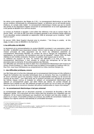 77
DDee mmêêmmee qquu’’eenn aapppplliiccaattiioonn ddeess RRèègglleess dduu CC..MM..II..,, llee ccoonnnnaaiisssseemmeenntt éélleeccttrroonniiqquuee nnee ppeeuutt êêttrree
qquu’’uunnee iimmiittaattiioonn ccoonnttrraaccttuueellllee dduu ccoonnnnaaiisssseemmeenntt ppaappiieerr.. LLaa ddééffiinniittiioonn qquuii eenn eesstt ddoonnnnééee pprreenndd,,
dd’’aaiilllleeuurrss,, eenn ccoommppttee cceettttee rrééaalliittéé :: llee ccoonnnnaaiisssseemmeenntt éélleeccttrroonniiqquuee nn’’eexxiissttee qquuee ppaarr llaa vvoolloonnttéé
ddeess ppaarrttiieess eett lleess ddiissppoossiittiioonnss llééggaalleess ccoonncceerrnnaanntt llee ccoonnnnaaiisssseemmeenntt nnee lluuii ssoonntt aapppplliiccaabblleess qquuee
ssii lleess ppaarrttiieess llee ddéécciiddeenntt dd’’uunn ccoommmmuunn aaccccoorrdd..
LLaa vveerrssiioonn dduu RRuulleebbooookk àà llaaqquueellllee iill vviieenntt dd’’êêttrree ffaaiitt rrééfféérreennccee nn’’eesstt ppaass llaa vveerrssiioonn ffiinnaallee.. EEnn
jjaannvviieerr 11999999,, uunnee nnoottee dduu PP&&II CClluubb WWeesstt ooff EEnnggllaanndd aaddrreessssééee àà sseess mmeemmbbrreess ffaaiissaaiitt rrééfféérreennccee
àà uunnee ddeeuuxxiièèmmee vveerrssiioonn pprréésseennttééee eenn sseepptteemmbbrree 11999988 eett aannnnoonnççaaiitt qquu’’uunn ttrrooiissiièèmmee ““ ddrraafftt ””
ééttaaiitt eenn ccoouurrss8855
..
EEnn jjaannvviieerr 11999999,, WWeesstt EEnnggaallnndd rrééssuummaaiitt aaiinnssii llaa ssiittuuaattiioonn :: ““ tthhee GGrroouupp iiss uunnaabbllee,, aatt tthhiiss
ssttaaggee,, ttoo ttaakkee aa vviieeww oonn BBOOLLEERROO iinn iittss ffiinnaall ffoorrmm.. ””
BB.. lleess ddiiffffiiccuullttééss ddee BBOOLLEERROO
LLee llaanncceemmeenntt eett llaa ccoommmmeerrcciiaalliissaattiioonn dduu pprroodduuiitt BBOOLLEERROO iinnccoommbbeenntt àà uunnee aassssoocciiaattiioonn ccrrééééee àà
cceett eeffffeett :: llaa BBOOLLEERROO UUsseerrss AAssssoocciiaattiioonn LLiimmiitteedd ((BB..AA..UU..)) ddoonntt llee ssiièèggee ssee ttrroouuvvee àà LLoonnddrreess.. LLaa
mmiissssiioonn pprriinncciippaallee ddee cceettttee aassssoocciiaattiioonn eesstt ddee rrééuunniirr lleess uuttiilliissaatteeuurrss ppootteennttiieellss dduu
ccoonnnnaaiisssseemmeenntt éélleeccttrroonniiqquuee BBOOLLEERROO.. AAuu nnoommbbrree ddee cceeuuxx--ccii ffiigguurreenntt lleess iimmppoorrttaatteeuurrss,, lleess
eexxppoorrttaatteeuurrss,, lleess aarrmmeemmeennttss,, lleess ttrraannssiittaaiirreess aaiinnssii qquuee lleess bbaannqquueess8866
.. DDeeppuuiiss 11999955,, lleess tteessttss
rrééaalliissééss ssee ssoonntt rréévvééllééss ccoonncclluuaannttss.. PPoouurrttaanntt,, llee ssyyssttèèmmee nn’’eesstt ttoouujjoouurrss ppaass eenn sseerrvviiccee..
LLaa mmééffiiaannccee eesstt ttoouujjoouurrss ddee mmiissee.. AAuu nnoommbbrree ddeess ddiiffffiiccuullttééss àà llaa mmiissee eenn ppllaaccee dd’’uunn
ccoonnnnaaiisssseemmeenntt éélleeccttrroonniiqquuee,, iill ffaauutt ccoommpptteerr llaa vvoolloonnttéé ddeess eennttrreepprriisseess ddee nnee ppaass êêttrree
ppiioonnnniièèrreess ddaannss ccee ddoommaaiinnee.. EEtt lleess pprrééooccccuuppaattiioonnss ddeess PP&&IIcclluubbss..
LLeess ddiiffffiiccuullttééss qquuee rreennccoonnttrree llaa mmiissee eenn ppllaaccee dd’’uunn ccoonnnnaaiisssseemmeenntt éélleeccttrroonniiqquuee ssoonntt ttoouujjoouurrss eett
eennccoorree dd’’oorrddrree jjuurriiddiiqquuee ((11)).. EElllleess vviieennnneenntt aauussssii dduu ddééffaauutt dd’’uunniivveerrssaalliittéé dduu ssyyssttèèmmee ccrrééee ((22))..
PPoouurr ffiinniirr,, nnoouuss nnoouuss iinnttéérreesssseerroonnss aauu ccoommppoorrtteemmeenntt dduu mmiilliieeuu mmaarriittiimmee ffrraannççaaiiss ((33))..
11 -- ddeess ddiiffffiiccuullttééss jjuurriiddiiqquueess,, eennccoorree
LLeess PP&&II CClluubbss ssoonntt àà llaa ffooiiss ttrrèèss iinnttéérreessssééss ppaarr llee ccoonnnnaaiisssseemmeenntt éélleeccttrroonniiqquuee eett ttrrèèss mmééffiiaannttss àà
ll’’ééggaarrdd ddee ll’’uuttiilliissaattiioonn ddeess nnoouuvveelllleess tteecchhnnoollooggiieess ddaannss ccee ddoommaaiinnee.. PPoouurr eeuuxx,, llee pprroobbllèèmmee eesstt
ddee ssaavvooiirr ccoommmmeenntt ccoouuvvrriirr lleess nnoouuvveeaauuxx rriissqquueess ddee rreessppoonnssaabbiilliittéé ((lliiaabbiilliittyy)) oouu ddee ttrroouuvveerr lleess
mmooyyeennss ddee lleess éévviitteerr8877
.. LLeeuurr iiddééaall sseerraaiitt qquuee llee ssyyssttèèmmee ppeerrmmeettttee aauuxx uuttiilliissaatteeuurrss ddee pprreennddrree
lleess mmêêmmeess rriissqquueess ((ccoonnnnuuss eett éévvaalluuééss)) eenn uuttiilliissaanntt uunn ccoonnnnaaiisssseemmeenntt éélleeccttrroonniiqquuee qquu’’eenn
uuttiilliissaanntt uunn ccoonnnnaaiisssseemmeenntt ppaappiieerr.. CCeett iiddééaall nn’’ééttaanntt ppaass aatttteeiinntt,, lleess jjuurriisstteess cchhaarrggééss ddee
ddééffeennddrree lleeuurrss iinnttéérrêêttss aauu sseeiinn ddeess ddiifffféérreennttss ggrroouuppeess ddee ttrraavvaaiill oonntt mmiiss aauu ppooiinntt uunnee nnoouuvveellllee
ccllaauussee qquuii ééccaarrttee ddee llaa ccoouuvveerrttuurree rrééssuullttaanntt ddeess ppoolliicceess ttrraaddiittiioonnnneelllleess llee rriissqquuee iinnffoorrmmaattiiqquuee8888
..
22 -- llee ccoonnnnaaiisssseemmeenntt éélleeccttrroonniiqquuee nn’’eesstt ppaass uunniivveerrsseell
LLee ccoonnnnaaiisssseemmeenntt ppaappiieerr eesstt uunn ddooccuummeenntt uunniivveerrsseell.. LLaa ccoonnvveennttiioonn ddee BBrruuxxeelllleess aa ééttéé ttrrèèss
llaarrggeemmeenntt rraattiiffiiééee eett llee ddooccuummeenntt eesstt éémmiiss mmêêmmee ddaannss lleess ssiittuuaattiioonnss qquuii nn’’aappppeelllleenntt ppaass ssoonn
uuttiilliissaattiioonn.. EEtt lleess mmooyyeennss tteecchhnniiqquueess qquuee rreeqquuiièèrreenntt ssoonn éémmiissssiioonn ssoonntt ddeess pplluuss ssiimmpplleess :: uunn
ppaappiieerr eett uunn ccrraayyoonn.. UUnniivveerrssaalliittéé jjuurriiddiiqquuee ((oouu pprreessqquuee,, lleess ccoonnfflliittss ddee ccoonnvveennttiioonnss nn’’aaiiddaanntt àà llaa
ccrrééaattiioonn dd’’uunn rrééggiimmee uunniiffoorrmmee iinntteerrnnaattiioonnaall)) eett uunniivveerrssaalliittéé tteecchhnniiqquuee..
85
voy West of England, Notice to Members N°14 1998/99.
86
la liste des membres figure en annexe.
87
West of England, dans la lettre op. cit. met ses membres en garde : “ members should be aware that participation in a paperless trading system
may also expose them to certain liabilities which are not of a traditional P&I nature. ”
88
voy annexe ___________
 