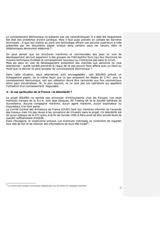 78
LLee ccoonnnnaaiisssseemmeenntt éélleeccttrroonniiqquuee nnee pprréésseennttee ppaass cceess ccaarraaccttéérriissttiiqquueess.. IIll aa ddééjjàà ééttéé lloonngguueemmeenntt
ffaaiitt ééttaatt ddeess pprroobbllèèmmeess dd’’oorrddrree jjuurriiddiiqquuee.. MMaaiiss iill ffaauutt aauussssii pprreennddrree eenn ccoommppttee lleess bbaarrrriièèrreess
tteecchhnniiqquueess :: àà qquuooii bboonn mmeettttrree aauu ppooiinntt uunnee tteecchhnnoollooggiiee ooffffrraanntt uunnee ssééccuurriittéé ssuuppéérriieeuurree àà cceellllee
pprréésseennttééee ppaarr lleess ddooccuummeennttss ppaappiieerr lloorrssqquuee ddaannss cceerrttaaiinnss ppaayyss lleess lliiaaiissoonnss ttéélleexx eett
ttéélléépphhoonniiqquueess ddeemmeeuurreenntt aallééaattooiirreess ??
OOnn ppeeuutt ppeennsseerr qquuee lleess ssttrruuccttuurreess mmaarriittiimmeess eett ccoommmmeerrcciiaalleess ddeess ppaayyss eenn vvooiiee ddee
ddéévveellooppppeemmeenntt ddeevvrroonntt aappppaarrtteenniirr àà ddeess ggrroouuppeess ddee ll’’HHéémmiisspphhèèrree NNoorrdd ((qquuii lleeuurr ffoouurrnniirroonntt lleess
mmooyyeennss tteecchhnniiqquueess dd’’uuttiilliisseerr llee ccoonnnnaaiisssseemmeenntt nnoouuvveeaauu)) oouu nn’’eennttrreerroonntt ppaass ddaannss llee cciirrccuuiitt..
MMaaiiss lleess ppaayyss eenn vvooiiee ddee ddéévveellooppppeemmeenntt pprréésseenntteenntt ddeess mmaarrcchhééss qquuee ppeerrssoonnnnee nnee vveeuutt
aabbaannddoonnnneerr :: qquueellllee ssoocciiééttéé pprreennddrraaiitt llee rriissqquuee ddee nnee ppaass ppoouuvvooiirr ffaaiirree aaffffaaiirree aavveecc uunn cclliieenntt aauu
mmoottiiff qquuee ccee ddeerrnniieerr nnee ppeeuutt aacccceepptteerr ddee ccoonnnnaaiisssseemmeenntt éélleeccttrroonniiqquuee ??
DDaannss cceettttee ssiittuuaattiioonn,, ddeeuuxx aalltteerrnnaattiivveess ssoonntt eennvviissaaggeeaabblleess :: ssooiitt BBOOLLEERROO pprréévvooiitt uunn
éécchhaappppaattooiirree ppaappiieerr,, ddee llaa mmêêmmee ffaaççoonn qquuee ccee qquuee pprrooppoosseenntt lleess RRèègglleess dduu CC..MM..II.. ppoouurr llee
ccoonnnnaaiisssseemmeenntt éélleeccttrroonniiqquuee,, ssooiitt ssoonn uuttiilliissaattiioonn ddeevvrraa êêttrree ccaannttoonnnnééee aauuxx fflluuxx ccoommmmeerrcciiaauuxx
eennttrree ppaayyss iinndduussttrriiaalliissééss.. OOrr,, llee pplluuss ssoouuvveenntt,, ccee nnee ssoonntt ppaass cceess ooppéérraattiioonnss qquuii aappppeelllleenntt
ll’’uuttiilliissaattiioonn dd’’uunn ccoonnnnaaiisssseemmeenntt nnééggoocciiaabbllee..
33 -- llee ccaass ppaarrttiiccuulliieerr ddee llaa FFrraannccee :: llee ddééssiinnttéérrêêtt ??
LLee pprroojjeett BBOOLLEERROO nnee sseemmbbllee ppaass pprroovvooqquueerr dd’’eenntthhoouussiiaassmmee cchheezz lleess ffrraannççaaiiss.. LLeess sseeuullss
mmeemmbbrreess ffrraannççaaiiss ddee llaa BB..UU..AA.. ssoonntt sseepptt bbaannqquueess,, EEllff TTrraaddiinngg SSAA eett llaa SSoocciiééttéé GGéénnéérraallee ddee
SSuurrvveeiillllaannccee.. AAuuccuunnee ccoommppaaggnniiee mmaarriittiimmee,, aauuccuunn aaggeenntt mmaarriittiimmee,, aauuccuunn eexxppoorrttaatteeuurr oouu
iimmppoorrttaatteeuurr nn’’eenn ffoonntt ppaarrttiiee..
LLee CCoommiittéé CCeennttrraall ddeess AArrmmaatteeuurrss ddee FFrraannccee ((CCCCAAFF)) ttiieenntt sseess mmeemmbbrreess iinnffoorrmmééss ddee ll’’aavvaannccééee
ddeess ttrraavvaauuxx mmaaiiss nn’’aa ppaass rrééuussssii àà lleess ccoonnvvaaiinnccrree ddee ss’’iinnvveessttiirr ddaannss llee pprroojjeett.. CCee ddééssiinnttéérrêêtt eesstt
tteell qquu’’uunn ccoollllooqquuee ddee llaa CCCCII pprréévvuu àà llaa ffiinn ddee ll’’aannnnééee 11999955 àà PPaarriiss aavvaaiitt ddûû êêttrree aannnnuulléé ffaauuttee ddee
ssuusscciitteerr ssuuffffiissaammmmeenntt dd’’iinnttéérrêêtt..
DDaannss ll’’hheexxaaggoonnee,, llee sscceeppttiicciissmmee pprréévvaauutt.. LLeess éévveennttuueellss iinnttéérreessssééss ssee ccoonntteenntteenntt ddee rreeggaarrddeerr
ttoouutt cceellaa ddee llooiinn eett ddee rreecceevvooiirr ddeess iinnffoorrmmaattiioonnss ddee lleeuurrss PP&&II CClluubbss8899
..
89
ce constat résume quelques conversations téléphoniques avec des juristes de compagnies maritimes.
 