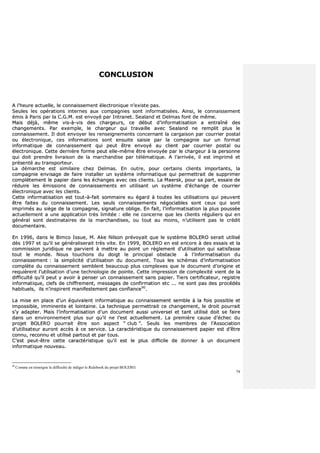 79
CCOONNCCLLUUSSIIOONN
AA ll’’hheeuurree aaccttuueellllee,, llee ccoonnnnaaiisssseemmeenntt éélleeccttrroonniiqquuee nn’’eexxiissttee ppaass..
SSeeuulleess lleess ooppéérraattiioonnss iinntteerrnneess aauuxx ccoommppaaggnniieess ssoonntt iinnffoorrmmaattiissééeess.. AAiinnssii,, llee ccoonnnnaaiisssseemmeenntt
éémmiiss àà PPaarriiss ppaarr llaa CC..GG..MM.. eesstt eennvvooyyéé ppaarr IInnttrraanneett.. SSeeaallaanndd eett DDeellmmaass ffoonntt ddee mmêêmmee..
MMaaiiss ddééjjàà,, mmêêmmee vviiss--àà--vviiss ddeess cchhaarrggeeuurrss,, ccee ddéébbuutt dd’’iinnffoorrmmaattiissaattiioonn aa eennttrraaîînnéé ddeess
cchhaannggeemmeennttss.. PPaarr eexxeemmppllee,, llee cchhaarrggeeuurr qquuii ttrraavvaaiillllee aavveecc SSeeaallaanndd nnee rreemmpplliitt pplluuss llee
ccoonnnnaaiisssseemmeenntt.. IIll ddooiitt eennvvooyyeerr lleess rreennsseeiiggnneemmeennttss ccoonncceerrnnaanntt llaa ccaarrggaaiissoonn ppaarr ccoouurrrriieerr ppoossttaall
oouu éélleeccttrroonniiqquuee,, cceess iinnffoorrmmaattiioonnss ssoonntt eennssuuiittee ssaaiissiiee ppaarr llaa ccoommppaaggnniiee ssuurr uunn ffoorrmmaatt
iinnffoorrmmaattiiqquuee ddee ccoonnnnaaiisssseemmeenntt qquuii ppeeuutt êêttrree eennvvooyyéé aauu cclliieenntt ppaarr ccoouurrrriieerr ppoossttaall oouu
éélleeccttrroonniiqquuee.. CCeettttee ddeerrnniièèrree ffoorrmmee ppeeuutt eellllee--mmêêmmee êêttrree eennvvooyyééee ppaarr llee cchhaarrggeeuurr àà llaa ppeerrssoonnnnee
qquuii ddooiitt pprreennddrree lliivvrraaiissoonn ddee llaa mmaarrcchhaannddiissee ppaarr ttéélléémmaattiiqquuee.. AA ll’’aarrrriivvééee,, iill eesstt iimmpprriimméé eett
pprréésseennttéé aauu ttrraannssppoorrtteeuurr..
LLaa ddéémmaarrcchhee eesstt ssiimmiillaaiirree cchheezz DDeellmmaass.. EEnn oouuttrree,, ppoouurr cceerrttaaiinnss cclliieennttss iimmppoorrttaannttss,, llaa
ccoommppaaggnniiee eennvviissaaggee ddee ffaaiirree iinnssttaalllleerr uunn ssyyssttèèmmee iinnffoorrmmaattiiqquuee qquuii ppeerrmmeettttrraaiitt ddee ssuupppprriimmeerr
ccoommppllèètteemmeenntt llee ppaappiieerr ddaannss lleess éécchhaannggeess aavveecc cceess cclliieennttss.. LLaa MMaaeerrsskk,, ppoouurr ssaa ppaarrtt,, eessssaaiiee ddee
rréédduuiirree lleess éémmiissssiioonnss ddee ccoonnnnaaiisssseemmeennttss eenn uuttiilliissaanntt uunn ssyyssttèèmmee dd’’éécchhaannggee ddee ccoouurrrriieerr
éélleeccttrroonniiqquuee aavveecc lleess cclliieennttss..
CCeettttee iinnffoorrmmaattiissaattiioonn eesstt ttoouutt--àà--ffaaiitt ssoommmmaaiirree eeuu ééggaarrdd àà ttoouutteess lleess uuttiilliissaattiioonnss qquuii ppeeuuvveenntt
êêttrree ffaaiitteess dduu ccoonnnnaaiisssseemmeenntt.. LLeess sseeuullss ccoonnnnaaiisssseemmeennttss nnééggoocciiaabblleess ssoonntt cceeuuxx qquuii ssoonntt
iimmpprriimmééss aauu ssiièèggee ddee llaa ccoommppaaggnniiee,, ssiiggnnaattuurree oobblliiggee.. EEnn ffaaiitt,, ll’’iinnffoorrmmaattiissaattiioonn llaa pplluuss ppoouussssééee
aaccttuueelllleemmeenntt aa uunnee aapppplliiccaattiioonn ttrrèèss lliimmiittééee :: eellllee nnee ccoonncceerrnnee qquuee lleess cclliieennttss rréégguulliieerrss qquuii eenn
ggéénnéérraall ssoonntt ddeessttiinnaattaaiirreess ddee llaa mmaarrcchhaannddiisseess,, oouu ttoouutt aauu mmooiinnss,, nn’’uuttiilliisseenntt ppaass llee ccrrééddiitt
ddooccuummeennttaaiirree..
EEnn 11999966,, ddaannss llee BBiimmccoo IIssssuuee,, MM.. AAkkee NNiillssoonn pprréévvooyyaaiitt qquuee llee ssyyssttèèmmee BBOOLLEERROO sseerraaiitt uuttiilliisséé
ddèèss 11999977 eett qquu’’iill ssee ggéénnéérraalliisseerraaiitt ttrrèèss vviittee.. EEnn 11999999,, BBOOLLEERROO eenn eesstt eennccoorree àà ddeess eessssaaiiss eett llaa
ccoommmmiissssiioonn jjuurriiddiiqquuee nnee ppaarrvviieenntt àà mmeettttrree aauu ppooiinntt uunn rrèègglleemmeenntt dd’’uuttiilliissaattiioonn qquuii ssaattiissffaassssee
ttoouutt llee mmoonnddee.. NNoouuss ttoouucchhoonnss dduu ddooiiggtt llee pprriinncciippaall oobbssttaaccllee àà ll’’iinnffoorrmmaattiissaattiioonn dduu
ccoonnnnaaiisssseemmeenntt :: llaa ssiimmpplliicciittéé dd’’uuttiilliissaattiioonn dduu ddooccuummeenntt.. TToouuss lleess sscchhéémmaass dd’’iinnffoorrmmaattiissaattiioonn
ccoommppllèèttee dduu ccoonnnnaaiisssseemmeenntt sseemmbblleenntt bbeeaauuccoouupp pplluuss ccoommpplleexxeess qquuee llee ddooccuummeenntt dd’’oorriiggiinnee eett
rreeqquuiièèrreenntt ll’’uuttiilliissaattiioonn dd’’uunnee tteecchhnnoollooggiiee ddee ppooiinnttee.. CCeettttee iimmpprreessssiioonn ddee ccoommpplleexxiittéé vviieenntt ddee llaa
ddiiffffiiccuullttéé qquu’’iill ppeeuutt yy aavvooiirr àà ppeennsseerr uunn ccoonnnnaaiisssseemmeenntt ssaannss ppaappiieerr.. TTiieerrss cceerrttiiffiiccaatteeuurr,, rreeggiissttrree
iinnffoorrmmaattiiqquuee,, cclleeffss ddee cchhiiffffrreemmeenntt,, mmeessssaaggeess ddee ccoonnffiirrmmaattiioonn eettcc ...... nnee ssoonntt ppaass ddeess pprrooccééddééss
hhaabbiittuueellss,, iillss nn’’iinnssppiirreenntt mmaanniiffeesstteemmeenntt ppaass ccoonnffiiaannccee9900
..
LLaa mmiissee eenn ppllaaccee dd’’uunn ééqquuiivvaalleenntt iinnffoorrmmaattiiqquuee aauu ccoonnnnaaiisssseemmeenntt sseemmbbllee àà llaa ffooiiss ppoossssiibbllee eett
iimmppoossssiibbllee,, iimmmmiinneennttee eett llooiinnttaaiinnee.. LLaa tteecchhnniiqquuee ppeerrmmeettttrraaiitt ccee cchhaannggeemmeenntt,, llee ddrrooiitt ppoouurrrraaiitt
ss’’yy aaddaapptteerr.. MMaaiiss ll’’iinnffoorrmmaattiissaattiioonn dd’’uunn ddooccuummeenntt aauussssii uunniivveerrsseell eett ttaanntt uuttiilliisséé ddooiitt ssee ffaaiirree
ddaannss uunn eennvviirroonnnneemmeenntt pplluuss ssuurr qquu’’iill nnee ll’’eesstt aaccttuueelllleemmeenntt.. LLaa pprreemmiièèrree ccaauussee dd’’éécchheecc dduu
pprroojjeett BBOOLLEERROO ppoouurrrraaiitt êêttrree ssoonn aassppeecctt ““ cclluubb ””.. SSeeuullss lleess mmeemmbbrreess ddee ll’’AAssssoocciiaattiioonn
dd’’uuttiilliissaatteeuurr aauurroonntt aaccccèèss àà ccee sseerrvviiccee.. LLaa ccaarraaccttéérriissttiiqquuee dduu ccoonnnnaaiisssseemmeenntt ppaappiieerr eesstt dd’’êêttrree
ccoonnnnuu,, rreeccoonnnnuu eett uuttiilliisséé ppaarrttoouutt eett ppaarr ttoouuss..
CC’’eesstt ppeeuutt--êêttrree cceettttee ccaarraaccttéérriissttiiqquuee qquu’’iill eesstt llee pplluuss ddiiffffiicciillee ddee ddoonnnneerr àà uunn ddooccuummeenntt
iinnffoorrmmaattiiqquuee nnoouuvveeaauu..
90
Comme en témoigne la difficulté de rédiger le Rulebook du projet BOLERO.
 