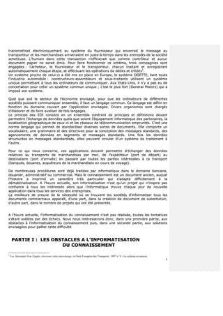 8
ttrraannssmmeettttrraaiitt éélleeccttrroonniiqquueemmeenntt aauu ssyyssttèèmmee dduu ffoouurrnniisssseeuurr qquuii eennvveerrrraaiitt llee mmeessssaaggee aauu
ttrraannssppoorrtteeuurr eett lleess mmaarrcchhaannddiisseess aarrrriivveerraaiieenntt eenn jjuussttee--àà--tteemmppss ddaannss lleess eennttrreeppôôttss ddee llaa ssoocciiééttéé
aacchheetteeuussee.. LL’’hhuummaaiinn ddaannss cceettttee ttrraannssaaccttiioonn nn’’ooffffiicciieerraaiitt qquuee ccoommmmee ccoonnttrrôôlleeuurr eett aauuccuunn
ddooccuummeenntt ppaappiieerr nnee sseerraaiitt éémmiiss.. PPoouurr ffaaiirree ffoonnccttiioonnnneerr ccee sscchhéémmaa,, ttrrooiiss ccoommppaaggnniieess ssoonntt
eennggaaggééeess :: ll’’aacchheetteeuurr,, llee ffoouurrnniisssseeuurr eett llee ttrraannssppoorrtteeuurr,, cchhaaccuunn ttrraaiittaanntt eett eennrreeggiissttrraanntt
aauuttoommaattiiqquueemmeenntt cchhaaqquuee ééttaappee,, eett eeffffeeccttuuaanntt lleess ooppéérraattiioonnss ddee ddéébbiittss eett ccrrééddiittss33
..
UUnn ssyyssttèèmmee pprroocchhee ddee cceelluuii--ccii aa ééttéé mmiiss eenn ppllaaccee eenn EEuurrooppee,, llee ssyyssttèèmmee OODDEETTTTEE,, lliiaanntt ttoouuttee
ll’’iinndduussttrriiee aauuttoommoobbiillee :: ccoonnssttrruucctteeuurrss--aasssseemmbblleeuurrss eett ssoouuss--ttrraaiittaannttss uuttiilliisseenntt uunn ssyyssttèèmmee
uunniiqquuee ppeerrmmeettttaanntt àà ttoouuss lleess oorrddiinnaatteeuurrss ddee ccoommmmuunniiqquueerr.. AAuuxx EEttaattss--UUnniiss,, iill nn’’yy aa ppaass eeuu ddee
ccoonncceerrttaattiioonn ppoouurr ccrrééeerr uunn ssyyssttèèmmee ccoommmmuunn uunniiqquuee ;; cc’’eesstt llee pplluuss ffoorrtt ((GGeenneerraall MMoottoorrss)) qquuii aa
iimmppoosséé ssoonn ssyyssttèèmmee..
QQuueell qquuee ssooiitt llee sseecctteeuurr ddee ll’’ééccoonnoommiiee eennvviissaaggéé,, ppoouurr qquuee lleess oorrddiinnaatteeuurrss ddee ddiifffféérreenntteess
ssoocciiééttééss ppuuiisssseenntt ccoommmmuunniiqquueerr eennsseemmbbllee,, iill ffaauutt uunn llaannggaaggee ccoommmmuunn.. CCee llaannggaaggee eesstt ddééffiinnii eenn
ffoonnccttiioonn dduu ddoommaaiinnee ccoouuvveerrtt ppaarr ll’’aapppplliiccaattiioonn eennvviissaaggééee.. DDiivveerrss oorrggaanniissmmeess ssoonntt cchhaarrggééss
dd’’ééllaabboorreerr eett ddee ffaaiirree aavvaalliisseerr ddee tteellss llaannggaaggeess..
LLee pprriinncciippee ddeess EEDDII ccoonnssiissttee eenn uunn eennsseemmbbllee ccoohhéérreenntt ddee pprriinncciippeess eett ddééffiinniittiioonnss ddeevvaanntt
ppeerrmmeettttrree ll’’éécchhaannggee ddee ddoonnnnééeess qquueellss qquuee ssooiieenntt ll’’ééqquuiippeemmeenntt iinnffoorrmmaattiiqquuee ddeess ppaarrtteennaaiirreess,, llaa
llooccaalliissaattiioonn ggééooggrraapphhiiqquuee ddee cceeuuxx--ccii eett lleess rréésseeaauuxx ddee ttééllééccoommmmuunniiccaattiioonn eemmpprruunnttééss.. CC’’eesstt uunnee
nnoorrmmee llaannggaaggee qquuii ppeerrmmeett ddee ssttaannddaarrddiisseerr ddiivveerrsseess ssoorrtteess ddee ddooccuummeennttss.. EEllllee ccoommppoorrttee uunn
vvooccaabbuullaaiirree,, uunnee ggrraammmmaaiirree eett ddeess ddiirreeccttiivveess ppoouurr llaa ccoonncceeppttiioonn ddeess mmeessssaaggeess ssttaannddaarrddss,, ddeess
aaggeenncceemmeennttss ddee ddoonnnnééeess eenn sseeggmmeennttss eett mmeessssaaggeess ssttaannddaarrddss.. UUnnee ffooiiss lleess ddoonnnnééeess
ssttrruuccttuurrééeess eenn mmeessssaaggeess ssttaannddaarrddiissééss,, eelllleess ppeeuuvveenntt cciirrccuulleerr dd’’uunn ssyyssttèèmmee ddee ttrraaiitteemmeenntt àà
ll’’aauuttrree..
PPoouurr ccee qquuii nnoouuss ccoonncceerrnnee,, cceess aapppplliiccaattiioonnss ddooiivveenntt ppeerrmmeettttrree dd’’éécchhaannggeerr ddeess ddoonnnnééeess
rreellaattiivveess aauu ttrraannssppoorrttss ddee mmaarrcchhaannddiisseess ppaarr mmeerr,, ddee ll’’eexxppééddiitteeuurr ((ppoorrtt ddee ddééppaarrtt)) aauu
ddeessttiinnaattaaiirree ((ppoorrtt dd’’aarrrriivvééee)) eenn ppaassssaanntt ppaarr ttoouutteess lleess ppaarrttiieess iinnttéérreessssééeess àà ccee ttrraannssppoorrtt
((bbaannqquueess,, ddoouuaanneess,, aaccqquuéérreeuurrss ddee llaa mmaarrcchhaannddiisseess eenn ccoouurrss ddee vvooyyaaggee))..
DDee nnoommbbrreeuusseess pprrooccéédduurreess ssoonntt ddééjjàà ttrraaiittééeess ppaarr iinnffoorrmmaattiiqquuee ddaannss llee ddoommaaiinnee bbaannccaaiirree,,
ddoouuaanniieerr,, aaddmmiinniissttrraattiiff oouu ccoommmmeerrcciiaall.. MMaaiiss llee ccoonnnnaaiisssseemmeenntt eesstt uunn ddooccuummeenntt aanncciieenn,, aauuqquueell
ll’’hhiissttooiirree aa iimmpprriimméé uunn ccaarraaccttèèrree ttrrèèss ppaarrttiiccuulliieerr qquuii ss’’aaddaappttee ddiiffffiicciilleemmeenntt àà llaa
ddéémmaattéérriiaalliissaattiioonn.. AA ll’’hheeuurree aaccttuueellllee,, ssoonn iinnffoorrmmaattiissaattiioonn nn’’eesstt qquu’’uunn pprroojjeett qquuii nn’’iinnssppiirree ppaass
ccoonnffiiaannccee àà ttoouuss lleess iinnttéérreessssééss aalloorrss qquuee ll’’iinnffoorrmmaattiiqquuee ttrroouuvvee cchhaaqquuee jjoouurr ddee nnoouuvveellllee
aapppplliiccaattiioonn ddaannss ttoouuss lleess sseerrvviicceess ddeess eennttrreepprriisseess..
LLaa mmeeiilllleeuurree ddee pprreeuuvvee ddee llaa nnéécceessssiittéé ooùù ssee ttrroouuvveenntt lleess ssoocciiééttééss dd’’iinnffoorrmmaattiisseerr ttoouuss lleess
ddooccuummeennttss ccoommmmeerrcciiaauuxx aappppaarraaîîtt,, dd’’uunnee ppaarrtt,, ddaannss llaa ccrrééaattiioonn ddee ddooccuummeenntt ddee ssuubbssttiittuuttiioonn,,
dd’’aauuttrree ppaarrtt,, ddaannss llee nnoommbbrree ddee pprroojjeettss qquuii oonntt ééttéé pprréésseennttééss..
AA ll’’hheeuurree aaccttuueellllee,, ll’’iinnffoorrmmaattiissaattiioonn dduu ccoonnnnaaiisssseemmeenntt nn’’eesstt ppaass rrééaalliissééee,, ttoouutteess lleess tteennttaattiivveess
ss’’ééttaanntt ssoollddééeess ppaarr ddeess éécchheeccss.. NNoouuss nnoouuss iinnttéérreesssseerroonnss ddoonncc,, ddaannss uunnee pprreemmiièèrree ppaarrttiiee,, aauuxx
oobbssttaacclleess àà ll’’iinnffoorrmmaattiissaattiioonn dduu ccoonnnnaaiisssseemmeenntt ppuuiiss,, ddaannss uunnee sseeccoonnddee ppaarrttiiee,, aauuxx ssoolluuttiioonnss
eennvviissaaggééeess ppoouurr ppaalllliieerr cceettttee ddiiffffiiccuullttéé
PPAARRTTIIEE II :: LLEESS OOBBSSTTAACCLLEESS AA LL’’IINNFFOORRMMAATTIISSAATTIIOONN
DDUU CCOONNNNAAIISSSSEEMMEENNTT
3
Voy Alexander Von Ziegler, electronic data interchange, in Droit Européen des Transports 1997 n° 9. Voy schéma en annexe.
 