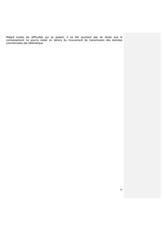 80
MMaallggrréé ttoouutteess lleess ddiiffffiiccuullttééss qquuii ssee ppoosseenntt,, iill nnee ffaaiitt ppoouurrttaanntt ppaass ddee ddoouuttee qquuee llee
ccoonnnnaaiisssseemmeenntt nnee ppoouurrrraa rreesstteerr eenn ddeehhoorrss dduu mmoouuvveemmeenntt ddee ttrraannssmmiissssiioonn ddeess ddoonnnnééeess
ccoommmmeerrcciiaalleess ppaarr ttéélléémmaattiiqquuee..
 