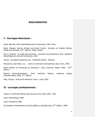 82
BBIIBBLLIIOOGGRRAAPPHHIIEE
II -- OOuuvvrraaggeess tthhééoorriiqquueess ::
AAuuddiitt,, BBeerrnnaarrdd,, DDrrooiitt iinntteerrnnaattiioonnaall pprriivvéé,, EEccoonnoommiiccaa,, 11999977,, PPaarriiss..
BBooyydd,, SStteewwaarrtt,, BBuurrrrooww AAnnddrreeww aanndd DDaavviidd FFooxxttoonn :: SSccrruuttttoonn oonn CChhaarrtteerr PPaarrttiieess,,
SSwweeeett aanndd MMaaxxwweellll,, 1122èèmmee
ééddiittiioonn,, 11999966,, LLoonnddoonn..
EErriicc AA.. CCaapprriioollii :: llee ccrrééddiitt ddooccuummeennttaaiirree :: éévvoolluuttiioonn eett ppeerrssppeeccttiivveess,, lliitteecc,, ccoolllleeccttiioonn
bbiibblliiootthhèèqquuee ddee ddrrooiitt ddee ll’’eennttrreepprriissee,, 11999922..
CCaarrvveerr,, CCaarrrriiaaggee ooff ggooooddss bbyy sseeaa,, tthhiirrtteeeenntthh eeddiittiioonn,, SStteevveennss..
MMoouusssseerroonn,, JJeeaann--MMaarrcc,, ee..aa.. :: ddrrooiitt dduu ccoommmmeerrccee iinntteerrnnaattiioonnaall,, LLiitteecc,, PPaarriiss,, 11999977..
RReennéé RRooddiièèrree eett EEmmmmaannuueell dduu PPoonnttaavviiccee :: DDrrooiitt mmaarriittiimmee,, DDaalllloozz 11999966,, 1122èèmmee
ééddiittiioonn..
MMaarrttiinnee RRéémmoonndd--GGoouuiilllloouudd :: DDrrooiitt mmaarriittiimmee,, PPééddoonnee,, ccoolllleeccttiioonn ééttuuddeess
iinntteerrnnaattiioonnaalleess,, 11999933,, 22èèmmee
ééddiittiioonn..
WWiittzz,, CCllaauuddee :: ddrrooiitt pprriivvéé aalllleemmaanndd,, ttoommee 11,, LLiitteecc 11999922..
IIII -- oouuvvrraaggeess pprrooffeessssiioonnnneellss ::
JJuuppiitteerr,, llee ddrrooiitt ddeess aaffffaaiirreess ddaannss lleess ppaayyss ddee llaa CCEEEE,, LLGGDDJJ,, 11999922
LLaammyy IInnffoorrmmaattiiqquuee 11999999
LLaammyy TTrraannssppoorrttss 11999999
LLeess ddoossssiieerrss iinntteerrnnaattiioonnaauuxx FFrraanncciiss LLeeffeebbvvrree,, lleess EEttaattss--UUnniiss,, 66èèmmee
ééddiittiioonn,, 11999988
 