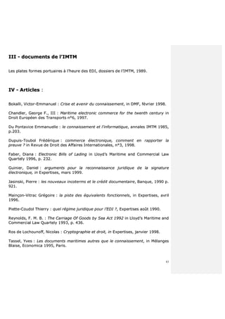 83
IIIIII -- ddooccuummeennttss ddee ll’’IIMMTTMM
LLeess ppllaatteess ffoorrmmeess ppoorrttuuaaiirreess àà ll’’hheeuurree ddeess EEDDII,, ddoossssiieerrss ddee ll’’IIMMTTMM,, 11998899..
IIVV -- AArrttiicclleess ::
BBookkaallllii,, VViiccttoorr--EEmmmmaannuueell :: CCrriissee eett aavveenniirr dduu ccoonnnnaaiisssseemmeenntt,, iinn DDMMFF,, fféévvrriieerr 11999988..
CChhaannddlleerr,, GGeeoorrggee FF..,, IIIIII :: MMaarriittiimmee eelleeccttrroonniicc ccoommmmeerrccee ffoorr tthhee ttwweenntthh cceennttuurryy iinn
DDrrooiitt EEuurrooppééeenn ddeess TTrraannssppoorrttss nn°°66,, 11999977..
DDuu PPoonnttaavviiccee EEmmmmaannuueellllee :: llee ccoonnnnaaiisssseemmeenntt eett ll’’iinnffoorrmmaattiiqquuee,, aannnnaalleess IIMMTTMM 11998855,,
pp..220033..
DDuuppuuiiss--TToouubbooll FFrrééddéérriiqquuee :: ccoommmmeerrccee éélleeccttrroonniiqquuee,, ccoommmmeenntt eenn rraappppoorrtteerr llaa
pprreeuuvvee ?? iinn RReevvuuee ddee DDrrooiitt ddeess AAffffaaiirreess IInntteerrnnaattiioonnaalleess,, nn°°33,, 11999988..
FFaabbeerr,, DDiiaannaa :: EElleeccttrroonniicc BBiillllss ooff LLaaddiinngg iinn LLllooyydd’’ss MMaarriittiimmee aanndd CCoommmmeerrcciiaall LLaaww
QQuuaarrtteellyy 11999966,, pp.. 223322..
GGuuiinniieerr,, DDaanniieell :: aarrgguummeennttss ppoouurr llaa rreeccoonnnnaaiissssaannccee jjuurriiddiiqquuee ddee llaa ssiiggnnaattuurree
éélleeccttrroonniiqquuee,, iinn EExxppeerrttiisseess,, mmaarrss 11999999..
JJaassiinnsskkii,, PPiieerrrree :: lleess nnoouuvveeaauuxx iinnccootteerrmmss eett llee ccrrééddiitt ddooccuummeennttaaiirree,, BBaannqquuee,, 11999900 pp..
992211..
MMaaiinnççoonn--VViittrraacc GGrrééggooiirree :: llaa ppiissttee ddeess ééqquuiivvaalleennttss ffoonnccttiioonnnneellss,, iinn EExxppeerrttiisseess,, aavvrriill
11999966..
PPiieettttee--CCoouuddooll TThhiieerrrryy :: qquueell rrééggiimmee jjuurriiddiiqquuee ppoouurr ll’’EEDDII ??,, EExxppeerrttiisseess aaooûûtt 11999900..
RReeyynnoollddss,, FF.. MM.. BB.. :: TThhee CCaarrrriiaaggee OOff GGooooddss bbyy SSeeaa AAcctt 11999922 iinn LLllooyydd’’ss MMaarriittiimmee aanndd
CCoommmmeerrcciiaall LLaaww QQuuaarrtteellyy 11999933,, pp.. 443366..
RRooss ddee LLoocchhoouunnooffff,, NNiiccoollaass :: CCrryyppttooggrraapphhiiee eett ddrrooiitt,, iinn EExxppeerrttiisseess,, jjaannvviieerr 11999988..
TTaasssseell,, YYvveess :: LLeess ddooccuummeennttss mmaarriittiimmeess aauuttrreess qquuee llee ccoonnnnaaiisssseemmeenntt,, iinn MMééllaannggeess
BBllaaiissee,, EEccoonnoommiiccaa 11999955,, PPaarriiss..
 