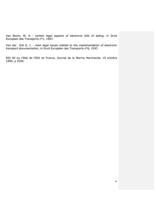 84
VVaann BBoooomm,, WW.. HH.. :: cceerrttaaiinn lleeggaall aassppeeccttss ooff eelleeccttrroonniicc bbiillllss ooff llaaddiinngg,, iinn DDrrooiitt
EEuurrooppeeeenn ddeess TTrraannssppoorrttss nn°°11,, 11999977..
VVaann ddeerr ZZiieell GG.. JJ.. :: mmaaiinn lleeggaall iissssuueess rreellaatteedd ttoo tthhee iimmpplleemmeennttaattiioonn ooff eelleeccttrroonniicc
ttrraannssppoorrtt ddooccuummeennttaattiioonn,, iinn DDrrooiitt EEuurrooppééeenn ddeess TTrraannssppoorrttss nn°°66,, 11999977..
EEDDII 9900 oouu ll’’ééttaatt ddee ll’’EEDDII eenn FFrraannccee,, JJoouurrnnaall ddee llaa MMaarriinnee MMaarrcchhaannddee,, 1199 ooccttoobbrree
11999900,, pp 22559955..
 