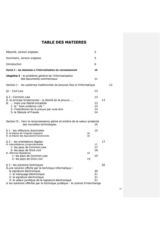 85
TTAABBLLEE DDEESS MMAATTIIEERREESS
RRééssuumméé,, vveerrssiioonn aannggllaaiissee 22
SSoommmmaaiirree,, vveerrssiioonn aannggllaaiissee 55
IInnttrroodduuccttiioonn 66
PPaarrttiiee II :: lleess oobbssttaacclleess aa ll’’iinnffoorrmmaattiissaattiioonn dduu ccoonnnnaaiisssseemmeenntt 1100
cchhaappiittrree II :: llee pprroobbllèèmmee ggéénnéérraall ddee ll’’iinnffoorrmmaattiissaattiioonn
ddeess ddooccuummeennttss ccoommmmeerrcciiaauuxx 1111
SSeeccttiioonn II -- lleess ssyyssttèèmmeess ttrraaddiittiioonnnneellss ddee pprreeuuvveess ffaaccee àà ll’’iinnffoorrmmaattiiqquuee 1122
§§11 :: CCiivviill LLaaww 1133
§§ 22 :: CCoommmmoonn LLaaww 1133
AA.. llee pprriinncciippee ffoonnddaammeennttaall :: llaa lliibbeerrttéé ddee llaa pprreeuuvvee ...... 1133
BB.. ...... mmaaiiss uunnee lliibbeerrttéé eennccaaddrrééee 1133
11-- llaa ““ bbeesstt eevviiddeennccee rruullee ”” 1144
22-- ll’’iinntteerrddiiccttiioonn ddee llaa pprreeuuvvee ppaarr oouuiiee--ddiirree 1144
33-- llee SSttaattuuttee ooff FFrraauuddss 1144
SSeeccttiioonn IIII :: VVeerrss llaa rreeccoonnnnaaiissssaannccee pplleeiinnee eett eennttiièèrree ddee llaa vvaalleeuurr pprroobbaannttee
ddeess nnoouuvveelllleess tteecchhnnoollooggiieess 1155
§§ 11 :: lleess rrééfflleexxiioonnss ddooccttrriinnaalleess 1155
AA.. llaa tthhééoorriiee ddee ll’’oorriiggiinnaall--oorriiggiinnaaiirree 1166
BB.. llaa tthhééoorriiee ddeess ééqquuiivvaalleennttss ffoonnccttiioonnnneellss 1166
§§ 22 :: lleess oorriieennttaattiioonnss llééggaalleess 1177
AA.. iinntteerrpprrééttaattiioonnss jjuurriisspprruuddeennttiieelllleess 1177
11-- lleess ppaayyss ddee CCoommmmoonn LLaaww 1177
22-- lleess ppaayyss ddee DDrrooiitt cciivviill 1188
BB.. rrééffoorrmmeess llééggiissllaattiivveess 1199
11-- lleess ppaayyss ddee CCoommmmoonn LLaaww 1199
22-- lleess ppaayyss ddee DDrrooiitt cciivviill 1199
§§ 33 :: lleess ssoolluuttiioonnss tteecchhnniiqquueess 2200
AA..uunnee ssoolluuttiioonn ooffffeerrttee ppaarr llaa tteecchhnniiqquuee iinnffoorrmmaattiiqquuee ::
llaa ssiiggnnaattuurree éélleeccttrroonniiqquuee 2200
11-- llee mmaarrqquuaaggee éélleeccttrroonniiqquuee 2211
22-- llaa ssiiggnnaattuurree éélleeccttrroonniiqquuee 2211
33-- llaa vvaalleeuurr jjuurriiddiiqquuee ddee llaa ssiiggnnaattuurree éélleeccttrroonniiqquuee 2211
BB.. lleess ssoolluuttiioonnss ooffffeerrtteess ppaarr llaa tteecchhnniiqquuee jjuurriiddiiqquuee :: llee ccoonnttrraatt dd’’iinntteerrcchhaannggee
 