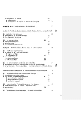 86
oouu ccoonnvveennttiioonn ddee pprreeuuvvee 2222
11-- pprréésseennttaattiioonn 2233
22-- llaa ccoonnvveennttiioonn ddee pprreeuuvvee eenn mmaattiièèrree ddee ttrraannssppoorrtt 2233
CChhaappiittrree IIII -- llee ccaass ppaarrttiiccuulliieerr dduu ccoonnnnaaiisssseemmeenntt 2255
sseeccttiioonn II :: ll’’eexxiisstteennccee dduu ccoonnnnaaiisssseemmeenntt eesstt--eellllee ccoonnddiittiioonnnnééee ppaarr ssaa ffoorrmmee ?? 2266
§§ 11 lleess tteexxtteess iinntteerrnnaattiioonnaauuxx 2266
AA.. llaa ccoonnvveennttiioonn ddee BBrruuxxeelllleess ddee 11992244 2266
BB.. lleess RRèègglleess ddee HHaammbboouurrgg 2277
§§ 22 :: lleess llooiiss nnaattiioonnaalleess 2288
AA.. llaa llééggiissllaattiioonn aannggllaaiissee 2288
BB.. llaa llooii ffrraannççaaiissee 2299
CC.. lleess llééggiissllaattiioonnss hhiissppaanniiqquueess 2299
SSeeccttiioonn IIII -- ll’’iinnffoorrmmaattiissaattiioonn ddeess ffoonnccttiioonnss dduu ccoonnnnaaiisssseemmeenntt 3300
§§ 11 :: lleess ffoonnccttiioonnss pprroobbaattooiirreess 3300
AA.. llaa pprreeuuvvee dduu rreeççuu ddeess mmaarrcchhaannddiisseess 3300
11-- rrééggiimmee jjuurriiddiiqquuee 3311
22-- iinnffoorrmmaattiissaattiioonn 3311
BB.. llee ccoonnttrraatt ddee ttrraannssppoorrtt
11-- rrééggiimmee jjuurriiddiiqquuee 3322
22-- iinnffoorrmmaattiissaattiioonn 3322
§§ 22 :: llee ccoonnnnaaiisssseemmeenntt rreepprréésseennttee llaa mmaarrcchhaannddiissee 3344
AA.. llaa rreepprréésseennttaattiioonn ddee llaa mmaarrcchhaannddiissee :: oorriiggiinnee eett ccoonnssééqquueenncceess 3344
BB.. llaa rreepprréésseennttaattiioonn ddeess mmaarrcchhaannddiisseess :: uunnee iinnffoorrmmaattiissaattiioonn ddiiffffiicciillee àà rrééaalliisseerr 3377
SSeeccttiioonn IIIIII -- lleess ccoonnssééqquueenncceess ddee ll’’iinnffoorrmmaattiissaattiioonn dduu ccoonnnnaaiisssseemmeenntt 3399
§§ 11 :: llee ccrrééddiitt ddooccuummeennttaaiirree :: uunnee nnoouuvveellllee pprraattiiqquuee ?? 3399
AA.. llee ccrrééddiitt ddooccuummeennttaaiirree :: rraappppeell 3399
BB.. vveerrss uunn ccrrééddiitt ddooccuummeennttaaiirree ssaannss ddooccuummeenntt ?? 4411
11-- llaa mmooddiiffiiccaattiioonn ddeess tteexxtteess 4411
22-- lleess pprroobbllèèmmeess pprraattiiqquueess 4433
33-- llaa ssiittuuaattiioonn aaccttuueellllee 4444
§§ 22 :: iinnffoorrmmaattiissaattiioonn dd’’aauuttrreess iinntteerrvveennaannttss :: lleess ddoouuaanneess 4455
AA.. llaa ssiittuuaattiioonn aaccttuueellllee eenn EEuurrooppee :: llee ssyyssttèèmmee SSOOFFII 4455
BB.. ppeerrssppeeccttiivveess 4455
§§ 33 :: nnaaiissssaannccee dd’’uunn nnoouuvveeaauu rriissqquuee :: llee rriissqquuee iinnffoorrmmaattiiqquuee.. 4466
 