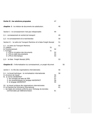 87
PPaarrttiiee IIII :: lleess ssoolluuttiioonnss pprrooppoossééeess 4477
cchhaappiittrree II :: llaa ccrrééaattiioonn ddee ddooccuummeennttss ddee ssuubbssttiittuuttiioonn.. 4488
SSeeccttiioonn II :: llee ccoonnnnaaiisssseemmeenntt nn’’eesstt ppaass iinnddiissppeennssaabbllee 4499
§§ 11 :: ccoonnnnaaiisssseemmeenntt eett ccoonnttrraatt ddee ttrraannssppoorrtt 4499
§§ 22 :: llee ccoonnnnaaiisssseemmeenntt eett llaa mmaarrcchhaannddiissee 5500
SSeeccttiioonn IIII -- llaa LLeettttrree ddee TTrraannssppoorrtt MMaarriittiimmee eett llee DDaattaa FFrreeiigghhtt RReecceeiipptt 5511
§§ 11 :: llaa LLeettttrree ddee TTrraannssppoorrtt MMaarriittiimmee 5511
AA.. ccrrééaattiioonn 5511
BB.. FFoonnccttiioonnnneemmeenntt 5522
CC.. AAvvaannttaaggeess 5522
11-- LLTTMM eett cciirrccuullaattiioonn ddeess ddooccuummeennttss 5522
22-- LLTTMM eett ccrrééddiitt ddooccuummeennttaaiirree 5533
33-- LLTTMM eett iinnffoorrmmaattiiqquuee 5533
§§ 22 :: llee DDaattaa FFrreeiigghhtt RReecceeiipptt ((DDFFRR)) 5533
CChhaappiittrree IIII :: ll’’iinnffoorrmmaattiissaattiioonn dduu ccoonnnnaaiisssseemmeenntt,, uunn pprroojjeett rrééccuurrrreenntt 5566
sseeccttiioonn II :: llee rrôôllee ddeess oorrggaanniissaattiioonnss iinntteerrnnaattiioonnaalleess 5566
§§ 11 :: llee ttrraavvaaiill tteecchhnniiqquuee :: llaa nnoorrmmaalliissaattiioonn iinntteerrnnaattiioonnaallee 5566
AA.. ssttrruuccttuurree ddee ttrraavvaaiill 5566
BB.. llaa nnoorrmmee UUNN//EEDDIIFFAACCTT 5577
11-- lleess ccoonncceeppttss ddee bbaassee ddee ll’’EEDDII 5577
22-- lleess ccaarraaccttéérriissttiiqquueess dduu llaannggaaggee UUNN//EEDDIIFFAACCTT 5588
33-- llee llaannggaaggee UUNN//EEDDIIFFAACCTT 5599
§§22 :: llee ttrraavvaaiill jjuurriiddiiqquuee ddeess oorrggaanniissaattiioonnss iinntteerrnnaattiioonnaalleess 6600
AA.. llaa CChhaammbbrree ddee CCoommmmeerrccee IInntteerrnnaattiioonnaall 6611
11-- lleess rrèègglleess ddee ccoonndduuiittee uunniiffoorrmmee ppoouurr ll’’éécchhaannggee ddee ddoonnnnééeess
ccoommmmeerrcciiaalleess ppaarr ttééllééttrraannssmmiissssiioonn 6611
 