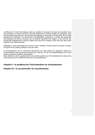 9
LLaa ddiiffffuussiioonn ddee ll’’oouuttiill iinnffoorrmmaattiiqquuee ddaannss lleess ssoocciiééttééss aa bboouulleevveerrsséé llaa ffaaççoonn ddee ttrraavvaaiilllleerr eett ddee
ccoommmmuunniiqquueerr,, eenn iinntteerrnnee ccoommmmee eenn eexxtteerrnnee.. DDééssoorrmmaaiiss,, oonn ffaaiitt llaa cchhaassssee àà llaa ppaappeerraassssee.. TToouuss
lleess ddooccuummeennttss ccoommmmeerrcciiaauuxx ddooiivveenntt êêttrree iinnffoorrmmaattiissééss,, ddee mmaanniièèrree àà cciirrccuulleerr pplluuss vviittee eett àà êêttrree
ssttoocckkééss pplluuss ffaacciilleemmeenntt.. CCee mmoouuvveemmeenntt eesstt ggéénnéérraalliisséé.. AAuujjoouurrdd’’hhuuii,, iill eexxiissttee ddeess pprroottooccoolleess
iinnffoorrmmaattiiqquueess ddee ffaaccttuurree rreeccoonnnnuuss ppaarr llaa ddiirreeccttiioonn ggéénnéérraallee ddeess iimmppôôttss,, ccee qquuii ppeerrmmeett aauuxx
eennttrreepprriisseess dd’’aabbaannddoonnnneerr llaa ffaaccttuurree ppaappiieerr ttaanntt ddaannss lleeuurrss rraappppoorrttss eennttrree eelllleess qquuee ddaannss lleeuurrss
rraappppoorrttss aavveecc ll’’aaddmmiinniissttrraattiioonn..
CCeeppeennddaanntt,, ll’’oouuttiill iinnffoorrmmaattiiqquuee eesstt eennccoorree dd’’uunnee uuttiilliissaattiioonn rréécceennttee ddaannss llee ddoommaaiinnee jjuurriiddiiqquuee
eett ll’’ééttuuddee ddee sseess eeffffeettss jjuurriiddiiqquueess nn’’eesstt ppaass cclloossee..
LLee ccoonnnnaaiisssseemmeenntt eesstt uunn ddooccuummeenntt ccoommmmeerrcciiaall qquuii ppoossee ttoouutteess lleess qquueessttiioonnss rreellaattiivveess àà
ll’’iinnffoorrmmaattiissaattiioonn ddeess ddooccuummeennttss ccoommmmeerrcciiaauuxx mmaaiiss qquuii,, dduu ffaaiitt ddee ccaarraaccttéérriissttiiqquueess qquuii lluuii ssoonntt
pprroopprreess,, ppoossee ddeess qquueessttiioonnss ppaarrttiiccuulliièèrreess..
NNoouuss ééttuuddiieerroonnss ddoonncc ssuucccceessssiivveemmeenntt llee pprroobbllèèmmee ggéénnéérraall ddee ll’’iinnffoorrmmaattiissaattiioonn ddeess ddooccuummeennttss
ccoommmmeerrcciiaauuxx ppuuiiss llee pprroobbllèèmmee ppaarrttiiccuulliieerr dduu ccoonnnnaaiisssseemmeenntt..
CChhaappiittrree II :: llee pprroobbllèèmmee ddee ll’’iinnffoorrmmaattiissaattiioonn dduu ccoonnnnaaiisssseemmeenntt
CChhaappiittrree IIII :: llee ccaass ppaarrttiiccuulliieerr dduu ccoonnnnaaiisssseemmeenntt..
 