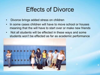 Effects of Divorce 
• Divorce brings added stress on children 
• In some cases children will have to move school or houses 
meaning that the will have to start over or make new friends 
• Not all students will be effected in these ways and some 
students won’t be effected as far as academic performance 
 