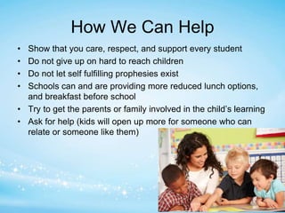 How We Can Help 
• Show that you care, respect, and support every student 
• Do not give up on hard to reach children 
• Do not let self fulfilling prophesies exist 
• Schools can and are providing more reduced lunch options, 
and breakfast before school 
• Try to get the parents or family involved in the child’s learning 
• Ask for help (kids will open up more for someone who can 
relate or someone like them) 
 