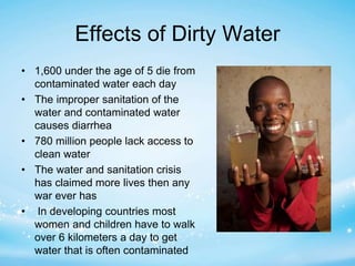 Effects of Dirty Water 
• 1,600 under the age of 5 die from 
contaminated water each day 
• The improper sanitation of the 
water and contaminated water 
causes diarrhea 
• 780 million people lack access to 
clean water 
• The water and sanitation crisis 
has claimed more lives then any 
war ever has 
• In developing countries most 
women and children have to walk 
over 6 kilometers a day to get 
water that is often contaminated 
 