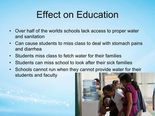 Effect on Education 
• Over half of the worlds schools lack access to proper water 
and sanitation 
• Can cause students to miss class to deal with stomach pains 
and diarrhea 
• Students miss class to fetch water for their families 
• Students can miss school to look after their sick families 
• Schools cannot run when they cannot provide water for their 
students and faculty 
 