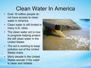 Clean Water In America 
• Over 10 million people do 
not have access to clean 
water in America 
• Clean water is still limited in 
many U.S. cities 
• The clean water act is now 
in progress helping protect 
the still clean water in the 
United States 
• The act is working to keep 
pollution out of the United 
States rivers 
• Many people in the United 
States wonder if the water 
is clean and reliable 
 