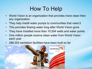How To Help 
• World Vision is an organization that provides more clean then 
any organization 
• They help install water pumps to communities that need it 
• This provides flowing water long after World Vision gone 
• They have installed more then 10,504 wells and water points 
• One million people receive clean water from World Vision 
each year 
• 288,303 sanitation facilities have been built so far 
 