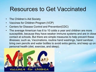 Resources to Get Vaccinated 
• The Children’s Aid Society 
• Vaccines for Children Program (VCP) 
• Centers for Disease Control and Prevention(CDC) 
• The average American has 6 to 10 colds a year and children are more 
susceptible, because they have weaker immune systems and are in close 
contact at schools. But there are simple measures to help prevent these 
illnesses; such as, Vaccinations, routine hand washings, hand sanitizer, 
bring own pencils and water bottles to avoid extra germs, and keep up on 
personal health (diet, exercise, and sleep). 
 