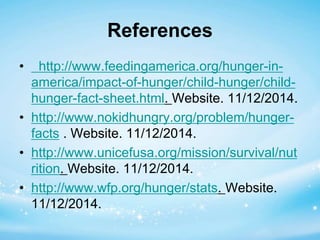 References 
• http://www.feedingamerica.org/hunger-in-america/ 
impact-of-hunger/child-hunger/child-hunger- 
fact-sheet.html. Website. 11/12/2014. 
• http://www.nokidhungry.org/problem/hunger-facts 
. Website. 11/12/2014. 
• http://www.unicefusa.org/mission/survival/nut 
rition. Website. 11/12/2014. 
• http://www.wfp.org/hunger/stats. Website. 
11/12/2014. 

