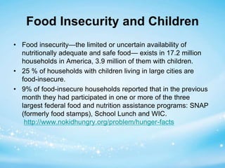 Food Insecurity and Children 
• Food insecurity—the limited or uncertain availability of 
nutritionally adequate and safe food— exists in 17.2 million 
households in America, 3.9 million of them with children. 
• 25 % of households with children living in large cities are 
food-insecure. 
• 9% of food-insecure households reported that in the previous 
month they had participated in one or more of the three 
largest federal food and nutrition assistance programs: SNAP 
(formerly food stamps), School Lunch and WIC. 
http://www.nokidhungry.org/problem/hunger-facts 
 