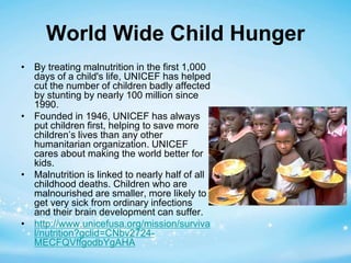 World Wide Child Hunger 
• By treating malnutrition in the first 1,000 
days of a child's life, UNICEF has helped 
cut the number of children badly affected 
by stunting by nearly 100 million since 
1990. 
• Founded in 1946, UNICEF has always 
put children first, helping to save more 
children’s lives than any other 
humanitarian organization. UNICEF 
cares about making the world better for 
kids. 
• Malnutrition is linked to nearly half of all 
childhood deaths. Children who are 
malnourished are smaller, more likely to 
get very sick from ordinary infections 
and their brain development can suffer. 
• http://www.unicefusa.org/mission/surviva 
l/nutrition?gclid=CNbv2724- 
MECFQVffgodbYgAHA 
 
