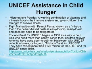 UNICEF Assistance in Child 
Hunger 
• Micronutrient Powder: A winning combination of vitamins and 
minerals boosts the immune system and gives children the 
strength to survive illness. 
• Fight Malnutrition with Peanut Paste: Known as a “miracle 
food,” the peanut-based paste is easy-to-ship, ready-to-eat 
and does not need to be refrigerated. 
• Trick-or-Treat for UNICEF began in 1950 as a way to help 
kids who need more than candy. Since then, children all over 
America have gone door-to-door on Halloween with UNICEF 
collection boxes, calling out, "Trick-or-Treat for UNICEF!" 
They have raised more than $170 million for the U.S. Fund for 
UNICEF since 1950. 
http://www.unicefusa.org/mission/survival/nutrition?gclid=CNb 
v2724-MECFQVffgodbYgAHA 
 