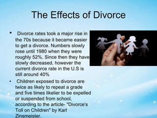 The Effects of Divorce 
• Divorce rates took a major rise in 
the 70s because it became easier 
to get a divorce. Numbers slowly 
rose until 1980 when they were 
roughly 52%. Since then they have 
slowly decreased, however the 
current divorce rate in the U.S is 
still around 40% 
• Children exposed to divorce are 
twice as likely to repeat a grade 
and five times likelier to be expelled 
or suspended from school, 
according to the article- "Divorce's 
Toll on Children" by Karl 
Zinsmeister. 
 