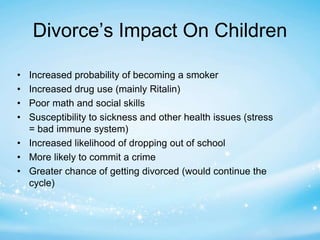Divorce’s Impact On Children 
• Increased probability of becoming a smoker 
• Increased drug use (mainly Ritalin) 
• Poor math and social skills 
• Susceptibility to sickness and other health issues (stress 
= bad immune system) 
• Increased likelihood of dropping out of school 
• More likely to commit a crime 
• Greater chance of getting divorced (would continue the 
cycle) 
 