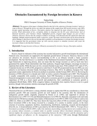 Obstacles Encountered by Foreign Investors in Kosovo
Nakije Kida
PhD © European University of Tirana, Republic of Kosovo, Pristina.
Abstract: The purpose of the paper is finding obstacles that led to the reduction of foreign ivestitors’ motive to
come to Kosovo. Through the survey was taken the opinion of the sample from 306 current investors with 100%
foreign capital operating in Kosovo. Descriptive analysis has depicted the main obstacles in their business
activity. Weak enforcement of law, corruption, failure to integrate into the EU, poor infrastructure, lack of
financial incentives, poor business climate, highlighted poverty, frequent legal changes are part of these
obstacles. However, Kosovo has the youngest workforce in Europe, well educated and who speak more than one
language. Multiple natural properties make it attractive, toond. The main conclusion that can be drawn from the
above findings is that Kosovo has not become fully available to all mechanisms to welcome the foreign investors.
It is suggested that the government comes up with concrete projects to stimulate investors and create the
necessary climate to develop their business.
Keywords: Foreign Investors in Kosovo; Obstacles encountered by investors, Surveys, Descriptive analysis.
1. Introduction
Kosovo, based on indicators of the economy has recently had positive growth trend despite the international
financial crisis. Investments are supposed to be important growth factors in Kosovo. However, Kosovo is still
not attractive for investors. Kosovo non-membership in EU is an obstacle towards a faster economic
development. The fact that Kosovo is a member of the Multilateral Investment Guarantee Agency (MIGA), the
legal framework in improving process, does not mean that the foreign investors as well as local ones have
guaranteed the capital. Weak intermediate state links (judiciary, frequent legal changes), encourage investors to
repatriate their profits. While the taxes are low, investors hesitate to pay taxes. With a default VAT scale of 16%,
Corporate income tax of 10% (CIT), progressive scale from 4, 8 and 10%,on personal income tax (PIT), are very
attractive to do business (Investor Guide, Investing in Kosovo, May 2011). In addition, European Free Trade
agreement creates opportunities for Kosovar products to penetrate outside Europe (MTI .2012:3). Reviewing the
dynamics of FDI in Kosovo in a decade and a half, we notice a positive fluctuation up to 2007. This fluctuation
is usually comparable with countries in transition. Such FDI fluctuation is related to macroeconomic and
financial arrangements to some extent stable, with positive economic growth in average of 4.0 percent. Given the
importance of FDI as a boost export growth and productivity, their contribution to economic growth is
undisputed (World Bank, 2002). With a negative balance of payments (low exports), Kosovo is not in a good
position, though vital economic statistics encourage the growth of FDI.
2. Review of the Literature
Theoretical Review on FDI shows a strong scholarly attempt to explain that FDI are considered as a factor that
promotes growth. FDI and economic growth are well studied in the economy after the introduction of
endogenous growth model, originally proposed by Romer et al. (1996), and supported in advance by
Boreinsztein et al. (1995:115-135) and Balasubramanyam et al (1996:16). Basically conceptual work and study
framework for FDI derives strongly from studies of Boreinsztein et al (1995:9, 1998:1125), Carkovic and Levine
(2002:12), Alfaro et al (2003:18). They have shown the long term effect of FDI on economic growth. Foreign
direct investment (FDI) is the money invested by a company of a country in another country, in the inner
structure of economy, equipment, facilities, manufacturing, distribution, marketing, research and development
(R & D), etc. A broad definition of FDI is provided by the OECD (Benchmark FDI", 1999:7), "Foreign Direct
Investment according to OECD (2007), reflect the intention of providing a lasting interest of a resident entity in
an economy (direct investor), a resident entity in another economy (direct investment enterprise). Lasting
interest implies the existence of a long-term relationship between the direct investor and the enterprise and a
significant degree of influence on the management of the enterprise." FDI come through Multinational
International Conference on Issues in Business Administration and Economics (IBAE-2015) Nov. 25-26, 2015 Paris (France)
http://dx.doi.org/10.17758/ERPUB.E1115085 13
 