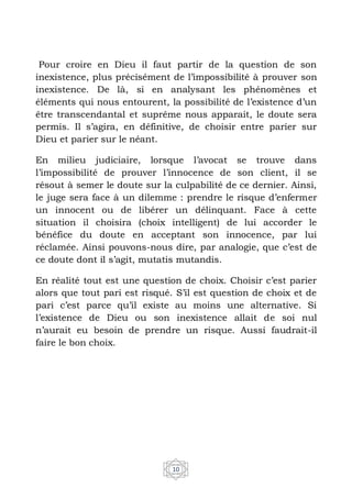 10
Pour croire en Dieu il faut partir de la question de son
inexistence, plus précisément de l’impossibilité à prouver son
inexistence. De là, si en analysant les phénomènes et
éléments qui nous entourent, la possibilité de l’existence d’un
être transcendantal et suprême nous apparait, le doute sera
permis. Il s’agira, en définitive, de choisir entre parier sur
Dieu et parier sur le néant.
En milieu judiciaire, lorsque l’avocat se trouve dans
l’impossibilité de prouver l’innocence de son client, il se
résout à semer le doute sur la culpabilité de ce dernier. Ainsi,
le juge sera face à un dilemme : prendre le risque d’enfermer
un innocent ou de libérer un délinquant. Face à cette
situation il choisira (choix intelligent) de lui accorder le
bénéfice du doute en acceptant son innocence, par lui
réclamée. Ainsi pouvons-nous dire, par analogie, que c’est de
ce doute dont il s’agit, mutatis mutandis.
En réalité tout est une question de choix. Choisir c’est parier
alors que tout pari est risqué. S’il est question de choix et de
pari c’est parce qu’il existe au moins une alternative. Si
l’existence de Dieu ou son inexistence allait de soi nul
n’aurait eu besoin de prendre un risque. Aussi faudrait-il
faire le bon choix.
 