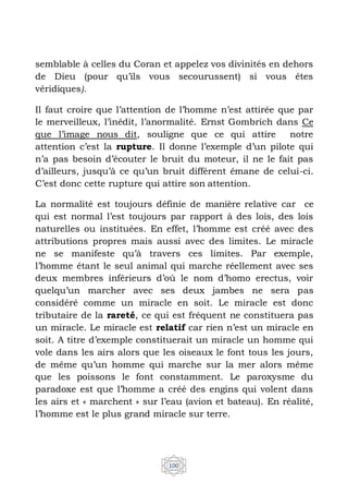 100
semblable à celles du Coran et appelez vos divinités en dehors
de Dieu (pour qu’ils vous secourussent) si vous êtes
véridiques).
Il faut croire que l’attention de l’homme n’est attirée que par
le merveilleux, l’inédit, l’anormalité. Ernst Gombrich dans Ce
que l’image nous dit, souligne que ce qui attire notre
attention c’est la rupture. Il donne l’exemple d’un pilote qui
n’a pas besoin d’écouter le bruit du moteur, il ne le fait pas
d’ailleurs, jusqu’à ce qu’un bruit différent émane de celui-ci.
C’est donc cette rupture qui attire son attention.
La normalité est toujours définie de manière relative car ce
qui est normal l’est toujours par rapport à des lois, des lois
naturelles ou instituées. En effet, l’homme est créé avec des
attributions propres mais aussi avec des limites. Le miracle
ne se manifeste qu’à travers ces limites. Par exemple,
l’homme étant le seul animal qui marche réellement avec ses
deux membres inférieurs d’où le nom d’homo erectus, voir
quelqu’un marcher avec ses deux jambes ne sera pas
considéré comme un miracle en soit. Le miracle est donc
tributaire de la rareté, ce qui est fréquent ne constituera pas
un miracle. Le miracle est relatif car rien n’est un miracle en
soit. A titre d’exemple constituerait un miracle un homme qui
vole dans les airs alors que les oiseaux le font tous les jours,
de même qu’un homme qui marche sur la mer alors même
que les poissons le font constamment. Le paroxysme du
paradoxe est que l’homme a créé des engins qui volent dans
les airs et « marchent » sur l’eau (avion et bateau). En réalité,
l’homme est le plus grand miracle sur terre.
 