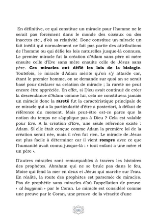 101
En définitive, ce qui constitue un miracle pour l’homme ne le
serait pas forcément dans le monde des oiseaux ou des
insectes etc., d’où sa relativité. Donc constitue un miracle un
fait inédit qui normalement ne fait pas partie des attributions
de l’homme ou qui défie les lois naturelles jusque-là connues.
Le premier miracle fut la création d’Adam sans père ni mère
ensuite celle d’Eve sans mère ensuite celle de Jésus sans
père. Ces miracles ont défié les lois de la biologie.
Toutefois, le miracle d’Adam mérite qu’on s’y attarde car,
étant le premier homme, on se demande sur quoi on se serait
basé pour déclarer sa création de miracle ; la rareté ne peut
encore être appréciée. En effet, si Dieu avait continué de créer
la descendance d’Adam comme lui, cela ne constituera jamais
un miracle donc la rareté fut la caractéristique principale de
ce miracle qui a la particularité d’être a posteriori, à défaut de
référence du moment. Mais peut-être est-ce parce que la
notion du temps ne s’applique pas à Dieu ? Cela est valable
pour Eve. A la création d’Eve, une seule référence existe :
Adam. Si elle était conçue comme Adam la première loi de la
création serait née, mais il n’en fut rien. Le miracle de Jésus
est plus facile à déterminer car il vient rompre avec ce que
l’humanité avait connu jusque-là : « tout enfant a une mère et
un père ».
D’autres miracles sont remarquables à travers les histoires
des prophètes. Abraham qui ne se brule pas dans le feu,
Moise qui fend la mer en deux et Jésus qui marche sur l’eau.
En réalité, la route des prophètes est parsemée de miracles.
Pas de prophétie sans miracles d’où l’appellation de preuve
« al bayyinah » par le Coran. Le miracle est considéré comme
une preuve par le Coran, une preuve de la véracité d’une
 