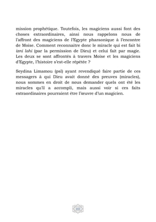 102
mission prophétique. Toutefois, les magiciens aussi font des
choses extraordinaires, ainsi nous rappelons nous de
l’affront des magiciens de l’Egypte pharaonique à l’encontre
de Moise. Comment reconnaitre donc le miracle qui est fait bi
izni lahi (par la permission de Dieu) et celui fait par magie.
Les deux se sont affrontés à travers Moise et les magiciens
d’Egypte, l’histoire s’est-elle répétée ?
Seydina Limamou (psl) ayant revendiqué faire partie de ces
messagers à qui Dieu avait donné des preuves (miracles),
nous sommes en droit de nous demander quels ont été les
miracles qu’il a accompli, mais aussi voir si ces faits
extraordinaires pourraient être l’œuvre d’un magicien.
 