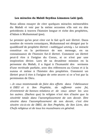 103
Les miracles du Mahdi Seydina Limamou Lahi (psl).
Nous allons essayer de citer quelques miracles mémorables
du Mahdi et voir par la même occasion s’ils ont eu des
précédents à travers l’histoire longue et riche des prophètes,
d’Adam à Muhammad (pse).
Le premier qu’on peut citer est le fait qu’il soit illettré. Dans
nombre de versets coraniques, Muhammad est désigné par le
qualificatif de prophète illettré « nabbiyyul ummiy ». Le miracle
constitue en la pertinence de son message, en sa
connaissance de l’histoire fut-il illettré. Comment un illettré
peut-il être à l’origine du Coran, si ce n’est par une
inspiration divine. Lors de sa deuxième mission en la
personne du Mahdi, il a légué à l’humanité des sermons
d’une rectitude parfaite, avec des références au Coran et à la
sunna et même à l’histoire des prophètes. Comment un
illettré peut-il être à l’origine de cette œuvre si ce n’’est par la
permission de Dieu.
« Je vous recommande de faire des efforts dans l’obéissance
à DIEU et à Son Prophète, de raffermir votre foi,
d’entretenir de bonnes relations et de vous aimer les uns
les autres. (Sachez que) la religion n’est rien d’autre que la
sincérité totale dans l’accomplissement de son devoir. Etre
sincère dans l’accomplissement de son devoir, c’est être
sincère vis-à-vis de DIEU, de Son Prophète, de Son Livre, des
Chefs religieux et de tous les musulmans en général.
 