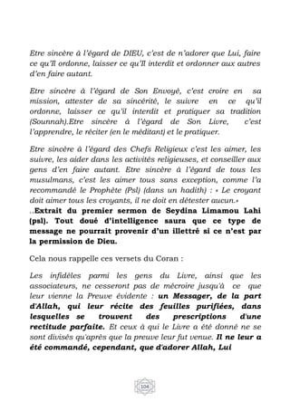 104
Etre sincère à l’égard de DIEU, c’est de n’adorer que Lui, faire
ce qu’Il ordonne, laisser ce qu’Il interdit et ordonner aux autres
d’en faire autant.
Etre sincère à l’égard de Son Envoyé, c’est croire en sa
mission, attester de sa sincérité, le suivre en ce qu’il
ordonne, laisser ce qu’il interdit et pratiquer sa tradition
(Sounnah).Etre sincère à l’égard de Son Livre, c’est
l’apprendre, le réciter (en le méditant) et le pratiquer.
Etre sincère à l’égard des Chefs Religieux c’est les aimer, les
suivre, les aider dans les activités religieuses, et conseiller aux
gens d’en faire autant. Etre sincère à l’égard de tous les
musulmans, c’est les aimer tous sans exception, comme l’a
recommandé le Prophète (Psl) (dans un hadith) : « Le croyant
doit aimer tous les croyants, il ne doit en détester aucun.»
..Extrait du premier sermon de Seydina Limamou Lahi
(psl). Tout doué d’intelligence saura que ce type de
message ne pourrait provenir d’un illettré si ce n’est par
la permission de Dieu.
Cela nous rappelle ces versets du Coran :
Les infidèles parmi les gens du Livre, ainsi que les
associateurs, ne cesseront pas de mécroire jusqu'à ce que
leur vienne la Preuve évidente : un Messager, de la part
d'Allah, qui leur récite des feuilles purifiées, dans
lesquelles se trouvent des prescriptions d'une
rectitude parfaite. Et ceux à qui le Livre a été donné ne se
sont divisés qu'après que la preuve leur fut venue. Il ne leur a
été commandé, cependant, que d'adorer Allah, Lui
 