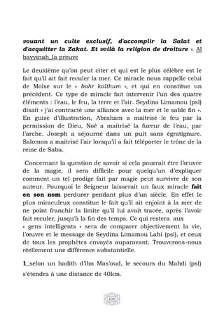 105
vouant un culte exclusif, d'accomplir la Salat et
d'acquitter la Zakat. Et voilà la religion de droiture ». Al
bayyinah_la preuve
Le deuxième qu’on peut citer et qui est le plus célèbre est le
fait qu’il ait fait reculer la mer. Ce miracle nous rappelle celui
de Moise sur le « bahr kalthum », et qui en constitue un
précédent. Ce type de miracle fait intervenir l’un des quatre
éléments : l’eau, le feu, la terre et l’air. Seydina Limamou (psl)
disait « j’ai contracté une alliance avec la mer et le sable fin ».
En guise d’illustration, Abraham a maitrisé le feu par la
permission de Dieu, Noé a maitrisé la fureur de l’eau, par
l’arche. Joseph a séjourné dans un puit sans égratignure.
Salomon a maitrisé l’air lorsqu’il a fait téléporter le trône de la
reine de Saba.
Concernant la question de savoir si cela pourrait être l’œuvre
de la magie, il sera difficile pour quelqu’un d’expliquer
comment un tel prodige fait par magie peut survivre de son
auteur. Pourquoi le Seigneur laisserait un faux miracle fait
en son nom perdurer pendant plus d’un siècle. En effet le
plus miraculeux constitue le fait qu’il ait enjoint à la mer de
ne point franchir la limite qu’il lui avait tracée, après l’avoir
fait reculer, jusqu’à la fin des temps. Ce qui restera aux
« gens intelligents » sera de comparer objectivement la vie,
l’œuvre et le message de Seydina Limamou Lahi (psl), et ceux
de tous les prophètes envoyés auparavant. Trouverons-nous
réellement une différence substantielle.
1_selon un hadith d’ibn Mas’oud, le secours du Mahdi (psl)
s’étendra à une distance de 40km.
 