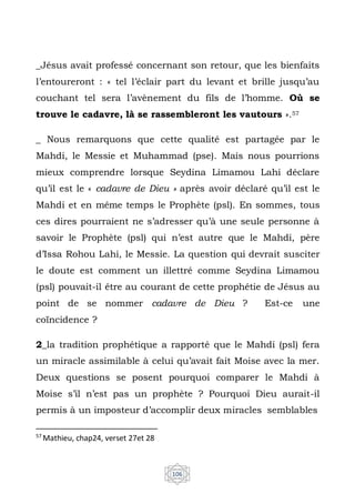 106
_Jésus avait professé concernant son retour, que les bienfaits
l’entoureront : « tel l’éclair part du levant et brille jusqu’au
couchant tel sera l’avènement du fils de l’homme. Où se
trouve le cadavre, là se rassembleront les vautours ».57
_ Nous remarquons que cette qualité est partagée par le
Mahdi, le Messie et Muhammad (pse). Mais nous pourrions
mieux comprendre lorsque Seydina Limamou Lahi déclare
qu’il est le « cadavre de Dieu » après avoir déclaré qu’il est le
Mahdi et en même temps le Prophète (psl). En sommes, tous
ces dires pourraient ne s’adresser qu’à une seule personne à
savoir le Prophète (psl) qui n’est autre que le Mahdi, père
d’Issa Rohou Lahi, le Messie. La question qui devrait susciter
le doute est comment un illettré comme Seydina Limamou
(psl) pouvait-il être au courant de cette prophétie de Jésus au
point de se nommer cadavre de Dieu ? Est-ce une
coïncidence ?
2_la tradition prophétique a rapporté que le Mahdi (psl) fera
un miracle assimilable à celui qu’avait fait Moise avec la mer.
Deux questions se posent pourquoi comparer le Mahdi à
Moise s’il n’est pas un prophète ? Pourquoi Dieu aurait-il
permis à un imposteur d’accomplir deux miracles semblables
57
Mathieu, chap24, verset 27et 28
 