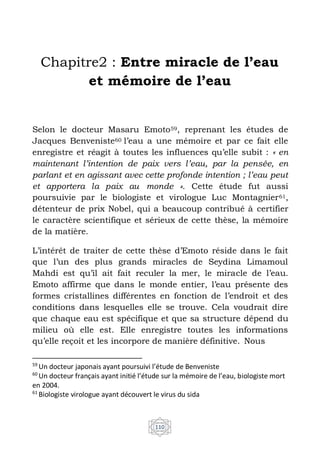 110
Chapitre2 : Entre miracle de l’eau
et mémoire de l’eau
Selon le docteur Masaru Emoto59, reprenant les études de
Jacques Benveniste60 l’eau a une mémoire et par ce fait elle
enregistre et réagit à toutes les influences qu’elle subit : « en
maintenant l’intention de paix vers l’eau, par la pensée, en
parlant et en agissant avec cette profonde intention ; l’eau peut
et apportera la paix au monde ». Cette étude fut aussi
poursuivie par le biologiste et virologue Luc Montagnier61,
détenteur de prix Nobel, qui a beaucoup contribué à certifier
le caractère scientifique et sérieux de cette thèse, la mémoire
de la matière.
L’intérêt de traiter de cette thèse d’Emoto réside dans le fait
que l’un des plus grands miracles de Seydina Limamoul
Mahdi est qu’il ait fait reculer la mer, le miracle de l’eau.
Emoto affirme que dans le monde entier, l’eau présente des
formes cristallines différentes en fonction de l’endroit et des
conditions dans lesquelles elle se trouve. Cela voudrait dire
que chaque eau est spécifique et que sa structure dépend du
milieu où elle est. Elle enregistre toutes les informations
qu’elle reçoit et les incorpore de manière définitive. Nous
59
Un docteur japonais ayant poursuivi l’étude de Benveniste
60
Un docteur français ayant initié l’étude sur la mémoire de l’eau, biologiste mort
en 2004.
61
Biologiste virologue ayant découvert le virus du sida
 