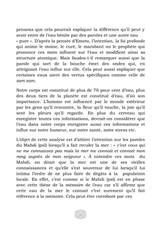 111
pensons que cela pourrait expliquer la différence qu’il peut y
avoir entre de l’eau bénite par des paroles et une autre eau
« pure ». D’après la pensée d’Emoto, l’intention, la foi profonde
qui anime le moine, le curé, le marabout ou le prophète qui
prononce ces mots influent sur l’eau et modifient ainsi sa
structure atomique. Mais faudra-t-il remarquer aussi que la
parole qui sort de la bouche émet des ondes qui, en
atteignant l’eau influe sur elle. Cela peut aussi expliquer que
certaines eaux aient des vertus spécifiques comme celle de
zam zam.
Notre corps est constitué de plus de 70 pour cent d’eau, plus
des deux tiers de la planète est constitué d’eau, d’où son
importance. L’homme est influencé par le monde extérieur
par les gens qu’il rencontre, la fleur qu’il touche, la joie qu’il
sent les pleurs qu’il regarde. En plus du cerveau qui
enregistre toutes ces informations, devrait-on considérer que
l’eau dans notre corps enregistre aussi ces informations et
influe sur notre humeur, sur notre santé, notre stress etc.
L’objet de cette analyse est d’attirer l’attention sur les paroles
du Mahdi (psl) lorsqu’il a fait reculer la mer : « c’est vous qui
ne me connaissez pas mais la mer me connait et connait mon
rang auprès de mon seigneur ». À entendre ces mots du
Mahdi, on dirait que la mer est une de ses vieilles
connaissances et qu’elle s’est souvenue de lui lorsqu’il lui
intima l’ordre de ne plus faire de dégâts à la population
locale. En effet, c’est comme si le Mahdi (psl) est en phase
avec cette thèse de la mémoire de l’eau car s’il affirme que
cette eau de la mer le connait c’est surement qu’il fait
référence à la mémoire. Cela peut être corroboré par ces
 