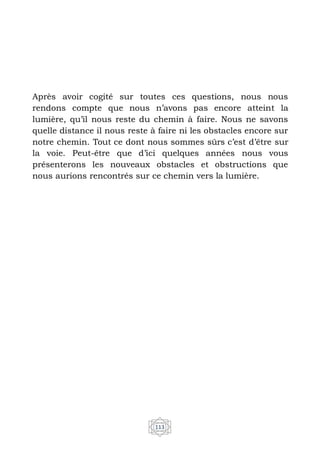 113
Après avoir cogité sur toutes ces questions, nous nous
rendons compte que nous n’avons pas encore atteint la
lumière, qu’il nous reste du chemin à faire. Nous ne savons
quelle distance il nous reste à faire ni les obstacles encore sur
notre chemin. Tout ce dont nous sommes sûrs c’est d’être sur
la voie. Peut-être que d’ici quelques années nous vous
présenterons les nouveaux obstacles et obstructions que
nous aurions rencontrés sur ce chemin vers la lumière.
 