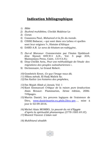 122
Indication bibliographique
1) Bible
2) Bushral muhibbine, Cheikh Makhtar Lo
3) Coran
4) Casanova Paul, Mohamed et la fin du monde.
5) CISSE Babacar, « qui sont donc ces Lebou et quelles
sont leur origines ?», Histoire d’Afrique
6) DARD A.R. Le sens de khatam-an-nabiyyine,
7) Dur-al Mansour- Commentaire par I'Imâm Djalâloud-
dîne Siyouti 849-911 A.H., Vol: 5 page 2O4,
Maimaniyya Press, Caire, 1314 A.H.)
8) Diop Cheikh Anta, Pour une méthodologie de l’étude des
migrations des peuples subsahariennes ».
9) Dictionnaire, Le Grand Robert.
10) Gombrich Ernst, Ce que l’image nous dit,
11) Hilasu zahab, El Hadj Malick Sy.
12) Ibn Kathir Les histoires des prophètes,
13) Ibn Majah Kitab ul Janaiz, Vol: 1
14) Kant Emmanuel Critique de la raison pure (traduction
Alain Renaut- Flammarion, 3iéme édition, 2006-
749pages.
15) Martin Daniel, les preuves logiques de l’existence de
Dieu, www.danielmartin.eu,philo,Dieu-pre..., mise à
jour le 02-09-2016.
16) Michel Alain MOMBO, Le pouvoir du roi d’Egypte
d’après la spiritualité pharaonique (2778-1085 AV JC).
17) Monteil Vincent L’islam noir
18) Muklhtarul ahadith
 