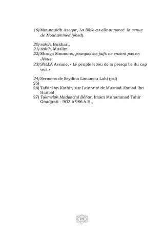 123
19) Mounquidh Asaqar, La Bible a-t-elle annoncé la venue
de Mouhammed (pbsd).
20) sahih, Bukhari.
21) sahih, Muslim.
22) Shraga Simmons, pourquoi les juifs ne croient pas en
Jésus.
23) SYLLA Assane, « Le peuple lebou de la presqu’ile du cap
vert »
24) Sermons de Seydina Limamou Lahi (psl)
25)
26) Tafsir Ibn Kathir, sur l'autorité de Musnad Ahmad ibn
Hanbal
27) Takmelah Madjma'ul Béhar, Imâm Muhammad Tahir
Goudjrati - 9O3 à 986 A.H.,
 