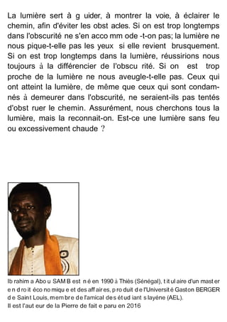 La lumière sert à g uider, à montrer la voie, à éclairer le
chemin, afin d'éviter les obst acles. Si on est trop longtemps
dans l'obscurité ne s'en acco mm ode -t-on pas; la lumière ne
nous pique-t-elle pas les yeux si elle revient brusquement.
Si on est trop longtemps dans la lumière, réussirions nous
toujours à la différencier de l'obscu rité. Si on est trop
proche de la lumière ne nous aveugle-t-elle pas. Ceux qui
ont atteint la lumière, de même que ceux qui sont condam-
nés à demeurer dans l'obscurité, ne seraient-ils pas tentés
d'obst ruer le chemin. Assurément, nous cherchons tous la
lumière, mais la reconnait-on. Est-ce une lumière sans feu
ou excessivement chaude ?
lb rahim a Abo u SAM B est n é en 1990 à Thiès (Sénégal), t it ul aire d'un mast er
e n d ro it éco no miqu e et des aff aires, p ro duit d e l'Universit é Gaston BERGER
d e Saint Louis, mem bre de l'amical des ét ud iant s layéne (AEL).
Il est l'aut eur de la Pierre de fait e paru en 2016
 
