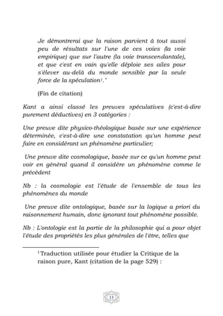 13
Je démontrerai que la raison parvient à tout aussi
peu de résultats sur l'une de ces voies (la voie
empirique) que sur l'autre (la voie transcendantale),
et que c'est en vain qu'elle déploie ses ailes pour
s'élever au-delà du monde sensible par la seule
force de la spéculation1."
(Fin de citation)
Kant a ainsi classé les preuves spéculatives (c'est-à-dire
purement déductives) en 3 catégories :
Une preuve dite physico-théologique basée sur une expérience
déterminée, c'est-à-dire une constatation qu'un homme peut
faire en considérant un phénomène particulier;
Une preuve dite cosmologique, basée sur ce qu'un homme peut
voir en général quand il considère un phénomène comme le
précédent
Nb : la cosmologie est l'étude de l'ensemble de tous les
phénomènes du monde
Une preuve dite ontologique, basée sur la logique a priori du
raisonnement humain, donc ignorant tout phénomène possible.
Nb : L'ontologie est la partie de la philosophie qui a pour objet
l'étude des propriétés les plus générales de l'être, telles que
1
Traduction utilisée pour étudier la Critique de la
raison pure, Kant (citation de la page 529) :
 