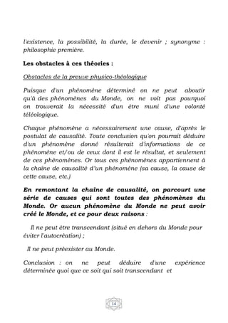 14
l'existence, la possibilité, la durée, le devenir ; synonyme :
philosophie première.
Les obstacles à ces théories :
Obstacles de la preuve physico-théologique
Puisque d'un phénomène déterminé on ne peut aboutir
qu'à des phénomènes du Monde, on ne voit pas pourquoi
on trouverait la nécessité d'un être muni d'une volonté
téléologique.
Chaque phénomène a nécessairement une cause, d'après le
postulat de causalité. Toute conclusion qu'on pourrait déduire
d'un phénomène donné résulterait d'informations de ce
phénomène et/ou de ceux dont il est le résultat, et seulement
de ces phénomènes. Or tous ces phénomènes appartiennent à
la chaîne de causalité d’un phénomène (sa cause, la cause de
cette cause, etc.)
En remontant la chaîne de causalité, on parcourt une
série de causes qui sont toutes des phénomènes du
Monde. Or aucun phénomène du Monde ne peut avoir
créé le Monde, et ce pour deux raisons :
Il ne peut être transcendant (situé en dehors du Monde pour
éviter l'autocréation) ;
Il ne peut préexister au Monde.
Conclusion : on ne peut déduire d'une expérience
déterminée quoi que ce soit qui soit transcendant et
 