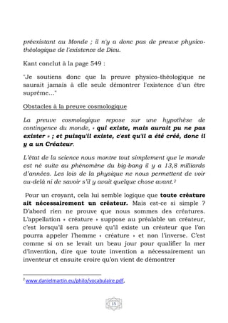 15
préexistant au Monde ; il n'y a donc pas de preuve physico-
théologique de l'existence de Dieu.
Kant conclut à la page 549 :
"Je soutiens donc que la preuve physico-théologique ne
saurait jamais à elle seule démontrer l'existence d'un être
suprême…"
Obstacles à la preuve cosmologique
La preuve cosmologique repose sur une hypothèse de
contingence du monde, « qui existe, mais aurait pu ne pas
exister » ; et puisqu'il existe, c'est qu'il a été créé, donc il
y a un Créateur.
L’état de la science nous montre tout simplement que le monde
est né suite au phénomène du big-bang il y a 13,8 milliards
d’années. Les lois de la physique ne nous permettent de voir
au-delà ni de savoir s’il y avait quelque chose avant.2
Pour un croyant, cela lui semble logique que toute créature
ait nécessairement un créateur. Mais est-ce si simple ?
D’abord rien ne prouve que nous sommes des créatures.
L’appellation « créature » suppose au préalable un créateur,
c’est lorsqu’il sera prouvé qu’il existe un créateur que l’on
pourra appeler l’homme « créature » et non l’inverse. C’est
comme si on se levait un beau jour pour qualifier la mer
d’invention, dire que toute invention a nécessairement un
inventeur et ensuite croire qu’on vient de démontrer
2
www.danielmartin.eu/philo/vocabulaire.pdf,
 