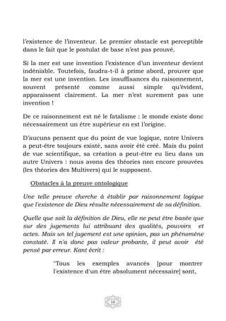 16
l’existence de l’inventeur. Le premier obstacle est perceptible
dans le fait que le postulat de base n’est pas prouvé.
Si la mer est une invention l’existence d’un inventeur devient
indéniable. Toutefois, faudra-t-il à prime abord, prouver que
la mer est une invention. Les insuffisances du raisonnement,
souvent présenté comme aussi simple qu’évident,
apparaissent clairement. La mer n’est surement pas une
invention !
De ce raisonnement est né le fatalisme : le monde existe donc
nécessairement un être supérieur en est l’origine.
D’aucuns pensent que du point de vue logique, notre Univers
a peut-être toujours existé, sans avoir été créé. Mais du point
de vue scientifique, sa création a peut-être eu lieu dans un
autre Univers : nous avons des théories non encore prouvées
(les théories des Multivers) qui le supposent.
Obstacles à la preuve ontologique
Une telle preuve cherche à établir par raisonnement logique
que l'existence de Dieu résulte nécessairement de sa définition.
Quelle que soit la définition de Dieu, elle ne peut être basée que
sur des jugements lui attribuant des qualités, pouvoirs et
actes. Mais un tel jugement est une opinion, pas un phénomène
constaté. Il n'a donc pas valeur probante, il peut avoir été
pensé par erreur. Kant écrit :
"Tous les exemples avancés [pour montrer
l'existence d'un être absolument nécessaire] sont,
 