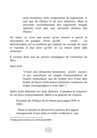 17
sans exception, tirés uniquement de jugements, et
non pas de choses et de leur existence. Mais la
nécessité inconditionnée des jugements [simple
opinion] n'est pas une nécessité absolue des
choses."
En outre, ce n'est pas parce qu'un homme a pensé la
description de quelque chose qu'elle existe. "La
détermination est un prédicat qui s'ajoute au concept du sujet
et l'accroît. Il faut donc qu'elle ne s'y trouve point déjà
contenue."
Il n'existe donc pas de preuve ontologique de l'existence de
Dieu.
Kant écrit :
"C'était une démarche totalement contre nature,
et qui constituait un simple renouvellement de
l'esprit scolastique, que de vouloir tirer d'une idée
forgée de façon entièrement arbitraire l'existence de
l'objet correspondant à cette idée."3
Après avoir démonté ces trois théories, il propose la croyance
en un Dieu transcendantal, fidèle à sa posture de croyant.
(Citation de Critique de la raison pure pages 549 et
550) :
"Dans le monde se découvrent partout des signes
transparents d'une mise en ordre conforme à une
3
Critique de la raison pure, Emmanuel KANT
 