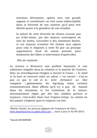 18
intention déterminée, opérée avec une grande
sagesse et constituant un tout aussi indescriptible
dans la diversité de son contenu qu'il peut être
illimité quant à la grandeur de son étendue.
la nature de cette diversité de choses n'aurait pas
pu d'elle-même, par des moyens convergents de
tant de sortes, s'accorder à des intentions finales,
si ces moyens n'avaient été choisis tout exprès
pour cela et disposés à cette fin par un principe
organisateur doué de raison prenant pour
fondement des Idées et intervenant d'après elles.
(Fin de citation)4
La science à découvert une parfaite harmonie et une
cohérence inégalée dans la création et la marche de l’univers.
Dieu en revendiquerait l’origine à travers le Coran : « le soleil
et la lune se meuvent selon un calcul. ».5 ou encore « n’as-tu
pas vu que le ciel et la terre formaient un bloc
compacte »_(phénomène du big-bang selon certains
commentateurs). Kant affirme qu'il n'y a pas de hasard
dans les situations et les évolutions de la nature,
nécessairement régies par des lois valables partout et
toujours, c'est-à-dire dans tout l'espace-temps. La nature ne
fait jamais n'importe quoi et respecte ces lois.
4Martin Daniel, les preuves logiques de l’existence de Dieu,
www.danielmartin.eu,philo,Dieu-pre..., mise à jour le 02-09-2016.
5
Sourate AR-RAHMAN
 