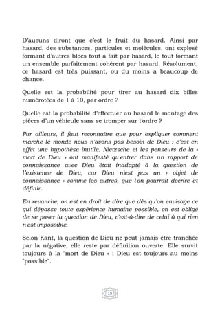 19
D’aucuns diront que c’est le fruit du hasard. Ainsi par
hasard, des substances, particules et molécules, ont explosé
formant d’autres blocs tout à fait par hasard, le tout formant
un ensemble parfaitement cohérent par hasard. Résolument,
ce hasard est très puissant, ou du moins a beaucoup de
chance.
Quelle est la probabilité pour tirer au hasard dix billes
numérotées de 1 à 10, par ordre ?
Quelle est la probabilité d’effectuer au hasard le montage des
pièces d’un véhicule sans se tromper sur l’ordre ?
Par ailleurs, il faut reconnaître que pour expliquer comment
marche le monde nous n'avons pas besoin de Dieu : c’est en
effet une hypothèse inutile. Nietzsche et les penseurs de la «
mort de Dieu » ont manifesté qu'entrer dans un rapport de
connaissance avec Dieu était inadapté à la question de
l’existence de Dieu, car Dieu n'est pas un « objet de
connaissance » comme les autres, que l'on pourrait décrire et
déﬁnir.
En revanche, on est en droit de dire que dès qu'on envisage ce
qui dépasse toute expérience humaine possible, on est obligé
de se poser la question de Dieu, c'est-à-dire de celui à qui rien
n'est impossible.
Selon Kant, la question de Dieu ne peut jamais être tranchée
par la négative, elle reste par définition ouverte. Elle survit
toujours à la "mort de Dieu » : Dieu est toujours au moins
"possible".
 